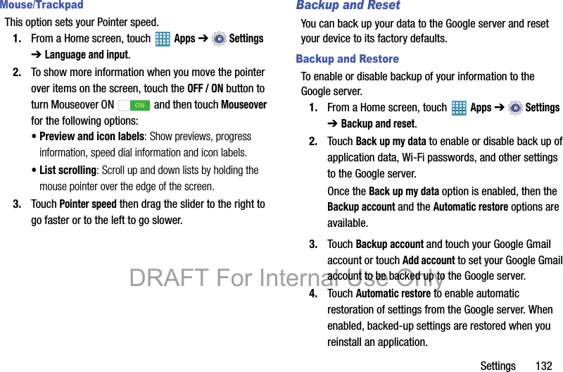 Settings       132Mouse/TrackpadThis option sets your Pointer speed.1. From a Home screen, touch   Apps ➔  Settings ➔ Language and input.2. To show more information when you move the pointer over items on the screen, touch the OFF / ON button to turn Mouseover ON  and then touch Mouseover for the following options:• Preview and icon labels: Show previews, progress information, speed dial information and icon labels.• List scrolling: Scroll up and down lists by holding the mouse pointer over the edge of the screen.3. Touch Pointer speed then drag the slider to the right to go faster or to the left to go slower.Backup and ResetYou can back up your data to the Google server and reset your device to its factory defaults.Backup and RestoreTo enable or disable backup of your information to the Google server.1. From a Home screen, touch   Apps ➔  Settings ➔ Backup and reset.2. Touch Back up my data to enable or disable back up of application data, Wi-Fi passwords, and other settings to the Google server.Once the Back up my data option is enabled, then the Backup account and the Automatic restore options are available.3. Touch Backup account and touch your Google Gmail account or touch Add account to set your Google Gmail account to be backed up to the Google server.4. Touch Automatic restore to enable automatic restoration of settings from the Google server. When enabled, backed-up settings are restored when you reinstall an application.DRAFT For Internal Use Only
