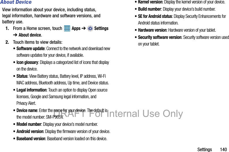 Settings       140About DeviceView information about your device, including status, legal information, hardware and software versions, and battery use.1. From a Home screen, touch   Apps ➔  Settings ➔ About device.2. Touch items to view details:• Software update: Connect to the network and download new software updates for your device, if available.•Icon glossary: Displays a categorized list of icons that display on the device.• Status: View Battery status, Battery level, IP address, Wi-Fi MAC address, Bluetooth address, Up time, and Device status.• Legal information: Touch an option to display Open source licenses, Google and Samsung legal information, and Privacy Alert.•Device name: Enter the name for your device. The default is the model number: SM-P905V.• Model number: Display your device’s model number.• Android version: Display the firmware version of your device.•Baseband version: Baseband version loaded on this device.• Kernel version: Display the kernel version of your device.• Build number: Display your device’s build number.•SE for Android status: Display Security Enhancements for Android status information.•Hardware version: Hardware version of your tablet.• Security software version: Security software version used on your tablet.DRAFT For Internal Use Only