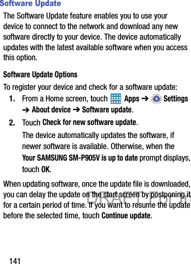 141Software UpdateThe Software Update feature enables you to use your device to connect to the network and download any new software directly to your device. The device automatically updates with the latest available software when you access this option.Software Update OptionsTo register your device and check for a software update:1. From a Home screen, touch   Apps ➔  Settings ➔ About device ➔ Software update.2. Touch Check for new software update.The device automatically updates the software, if newer software is available. Otherwise, when the Your SAMSUNG SM-P905V is up to date prompt displays, touch OK.When updating software, once the update file is downloaded, you can delay the update on the start screen by postponing it for a certain period of time. If you want to resume the update before the selected time, touch Continue update.DRAFT For Internal Use Only