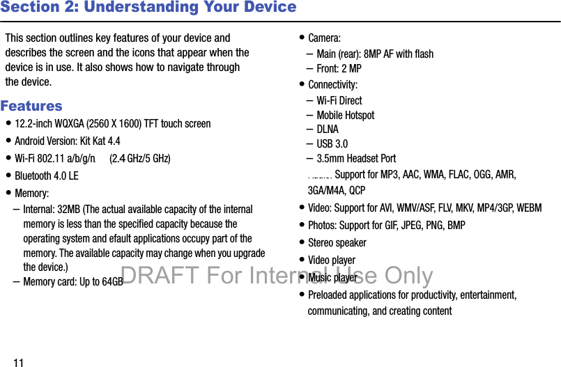 11Section 2: Understanding Your DeviceThis section outlines key features of your device and describes the screen and the icons that appear when the device is in use. It also shows how to navigate through the device.Features• 12.2-inch WQXGA (2560 X 1600) TFT touch screen• Android Version: Kit Kat 4.4• Wi-Fi 802.11 a/b/g/n/ac (2.3 GHz/5 GHz)• Bluetooth 4.0 LE• Memory:–Internal: 32MB (The actual available capacity of the internal memory is less than the specified capacity because the operating system and efault applications occupy part of the memory. The available capacity may change when you upgrade the device.)–Memory card: Up to 64GB• Camera:–Main (rear): 8MP AF with flash–Front: 2 MP• Connectivity:–Wi-Fi Direct–Mobile Hotspot–DLNA–USB 3.0–3.5mm Headset Port• Audio: Support for MP3, AAC, WMA, FLAC, OGG, AMR, 3GA/M4A, QCP• Video: Support for AVI, WMV/ASF, FLV, MKV, MP4/3GP, WEBM• Photos: Support for GIF, JPEG, PNG, BMP• Stereo speaker• Video player• Music player• Preloaded applications for productivity, entertainment, communicating, and creating contentDRAFT For Internal Use Only4