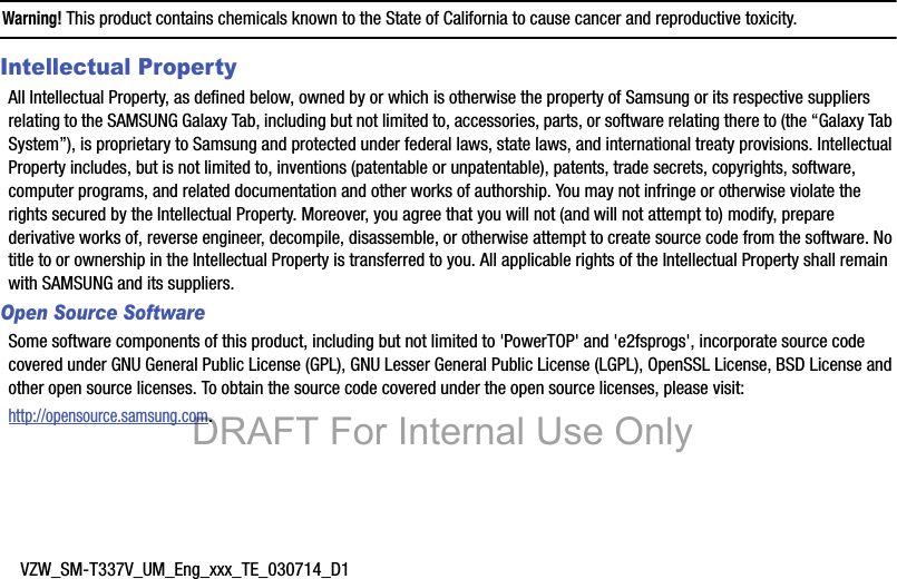 VZW_SM-T337V_UM_Eng_xxx_TE_030714_D1Warning! This product contains chemicals known to the State of California to cause cancer and reproductive toxicity.Intellectual PropertyAll Intellectual Property, as defined below, owned by or which is otherwise the property of Samsung or its respective suppliers relating to the SAMSUNG Galaxy Tab, including but not limited to, accessories, parts, or software relating there to (the “Galaxy Tab System”), is proprietary to Samsung and protected under federal laws, state laws, and international treaty provisions. Intellectual Property includes, but is not limited to, inventions (patentable or unpatentable), patents, trade secrets, copyrights, software, computer programs, and related documentation and other works of authorship. You may not infringe or otherwise violate the rights secured by the Intellectual Property. Moreover, you agree that you will not (and will not attempt to) modify, prepare derivative works of, reverse engineer, decompile, disassemble, or otherwise attempt to create source code from the software. No title to or ownership in the Intellectual Property is transferred to you. All applicable rights of the Intellectual Property shall remain with SAMSUNG and its suppliers.Open Source SoftwareSome software components of this product, including but not limited to &apos;PowerTOP&apos; and &apos;e2fsprogs&apos;, incorporate source code covered under GNU General Public License (GPL), GNU Lesser General Public License (LGPL), OpenSSL License, BSD License and other open source licenses. To obtain the source code covered under the open source licenses, please visit:http://opensource.samsung.com.DRAFT For Internal Use Only