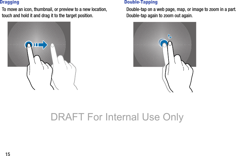 15DraggingTo move an icon, thumbnail, or preview to a new location, touch and hold it and drag it to the target position.Double-TappingDouble-tap on a web page, map, or image to zoom in a part. Double-tap again to zoom out again.DRAFT For Internal Use Only