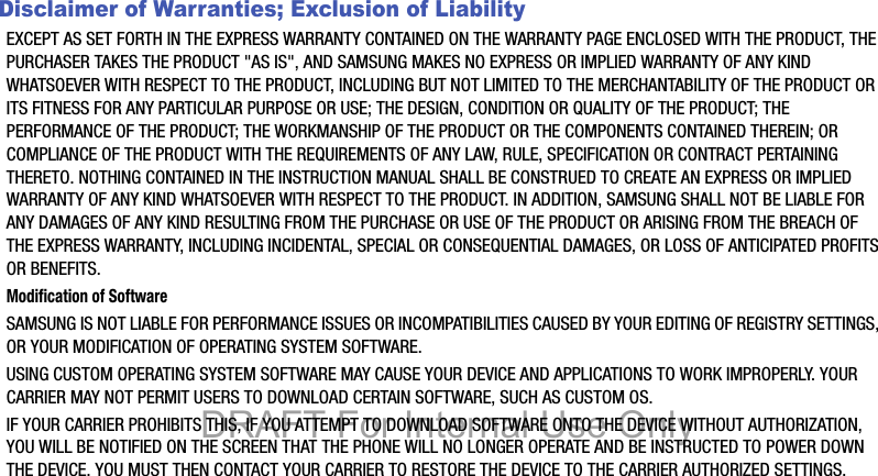 Disclaimer of Warranties; Exclusion of LiabilityEXCEPT AS SET FORTH IN THE EXPRESS WARRANTY CONTAINED ON THE WARRANTY PAGE ENCLOSED WITH THE PRODUCT, THE PURCHASER TAKES THE PRODUCT &quot;AS IS&quot;, AND SAMSUNG MAKES NO EXPRESS OR IMPLIED WARRANTY OF ANY KIND WHATSOEVER WITH RESPECT TO THE PRODUCT, INCLUDING BUT NOT LIMITED TO THE MERCHANTABILITY OF THE PRODUCT OR ITS FITNESS FOR ANY PARTICULAR PURPOSE OR USE; THE DESIGN, CONDITION OR QUALITY OF THE PRODUCT; THE PERFORMANCE OF THE PRODUCT; THE WORKMANSHIP OF THE PRODUCT OR THE COMPONENTS CONTAINED THEREIN; OR COMPLIANCE OF THE PRODUCT WITH THE REQUIREMENTS OF ANY LAW, RULE, SPECIFICATION OR CONTRACT PERTAINING THERETO. NOTHING CONTAINED IN THE INSTRUCTION MANUAL SHALL BE CONSTRUED TO CREATE AN EXPRESS OR IMPLIED WARRANTY OF ANY KIND WHATSOEVER WITH RESPECT TO THE PRODUCT. IN ADDITION, SAMSUNG SHALL NOT BE LIABLE FOR ANY DAMAGES OF ANY KIND RESULTING FROM THE PURCHASE OR USE OF THE PRODUCT OR ARISING FROM THE BREACH OF THE EXPRESS WARRANTY, INCLUDING INCIDENTAL, SPECIAL OR CONSEQUENTIAL DAMAGES, OR LOSS OF ANTICIPATED PROFITS OR BENEFITS.Modification of SoftwareSAMSUNG IS NOT LIABLE FOR PERFORMANCE ISSUES OR INCOMPATIBILITIES CAUSED BY YOUR EDITING OF REGISTRY SETTINGS, OR YOUR MODIFICATION OF OPERATING SYSTEM SOFTWARE. USING CUSTOM OPERATING SYSTEM SOFTWARE MAY CAUSE YOUR DEVICE AND APPLICATIONS TO WORK IMPROPERLY. YOUR CARRIER MAY NOT PERMIT USERS TO DOWNLOAD CERTAIN SOFTWARE, SUCH AS CUSTOM OS.IF YOUR CARRIER PROHIBITS THIS, IF YOU ATTEMPT TO DOWNLOAD SOFTWARE ONTO THE DEVICE WITHOUT AUTHORIZATION, YOU WILL BE NOTIFIED ON THE SCREEN THAT THE PHONE WILL NO LONGER OPERATE AND BE INSTRUCTED TO POWER DOWN THE DEVICE. YOU MUST THEN CONTACT YOUR CARRIER TO RESTORE THE DEVICE TO THE CARRIER AUTHORIZED SETTINGS.DRAFT For Internal Use Only