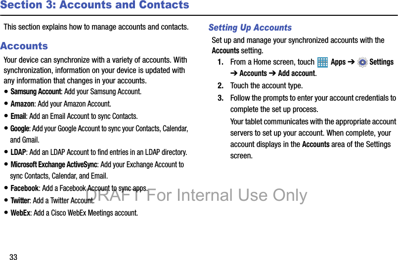 33Section 3: Accounts and ContactsThis section explains how to manage accounts and contacts.AccountsYour device can synchronize with a variety of accounts. With synchronization, information on your device is updated with any information that changes in your accounts.• Samsung Account: Add your Samsung Account.• Amazon: Add your Amazon Account.• Email: Add an Email Account to sync Contacts.• Google: Add your Google Account to sync your Contacts, Calendar, and Gmail.• LDAP: Add an LDAP Account to find entries in an LDAP directory.• Microsoft Exchange ActiveSync: Add your Exchange Account to sync Contacts, Calendar, and Email.• Facebook: Add a Facebook Account to sync apps.• Twitter: Add a Twitter Account.• WebEx: Add a Cisco WebEx Meetings account.Setting Up AccountsSet up and manage your synchronized accounts with the Accounts setting.1. From a Home screen, touch   Apps ➔  Settings ➔ Accounts ➔ Add account.2. Touch the account type.3. Follow the prompts to enter your account credentials to complete the set up process.Your tablet communicates with the appropriate account servers to set up your account. When complete, your account displays in the Accounts area of the Settings screen.DRAFT For Internal Use Only