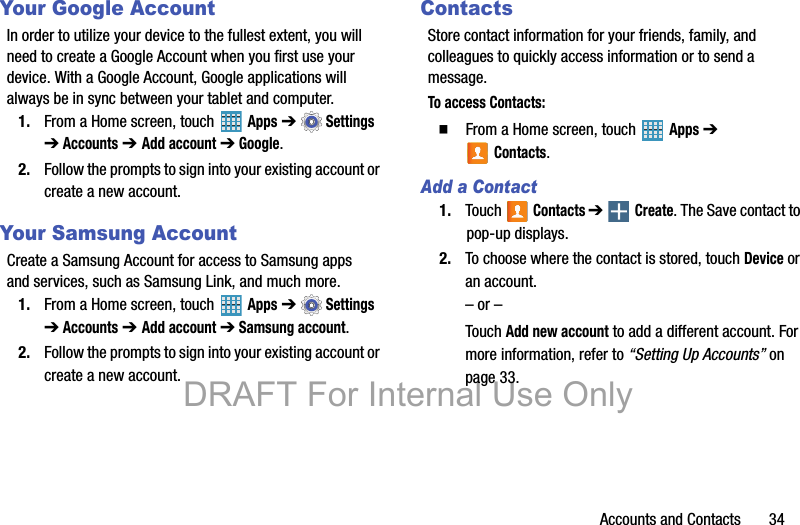 Accounts and Contacts       34Your Google AccountIn order to utilize your device to the fullest extent, you will need to create a Google Account when you first use your device. With a Google Account, Google applications will always be in sync between your tablet and computer.1. From a Home screen, touch   Apps ➔  Settings ➔ Accounts ➔ Add account ➔ Google.2. Follow the prompts to sign into your existing account or create a new account.Your Samsung AccountCreate a Samsung Account for access to Samsung apps and services, such as Samsung Link, and much more.1. From a Home screen, touch   Apps ➔  Settings ➔ Accounts ➔ Add account ➔ Samsung account.2. Follow the prompts to sign into your existing account or create a new account.ContactsStore contact information for your friends, family, and colleagues to quickly access information or to send a message.To access Contacts:  From a Home screen, touch   Apps ➔ Contacts.Add a Contact1. Touch  Contacts ➔  Create. The Save contact to pop-up displays.2. To choose where the contact is stored, touch Device or an account.– or –Touch Add new account to add a different account. For more information, refer to “Setting Up Accounts” on page 33.DRAFT For Internal Use Only