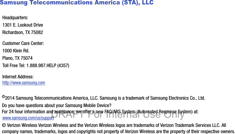 Samsung Telecommunications America (STA), LLC   ©2014 Samsung Telecommunications America, LLC. Samsung is a trademark of Samsung Electronics Co., Ltd.Do you have questions about your Samsung Mobile Device? For 24 hour information and assistance, we offer a new FAQ/ARS System (Automated Response System) at:www.samsung.com/us/support© Verizon Wireless Verizon Wireless and the Verizon Wireless logos are trademarks of Verizon Trademark Services LLC. All company names, trademarks, logos and copyrights not property of Verizon Wireless are the property of their respective owners.Headquarters:1301 E. Lookout DriveRichardson, TX 75082Customer Care Center:1000 Klein Rd.Plano, TX 75074Toll Free Tel: 1.888.987.HELP (4357)Internet Address: http://www.samsung.comDRAFT For Internal Use Only