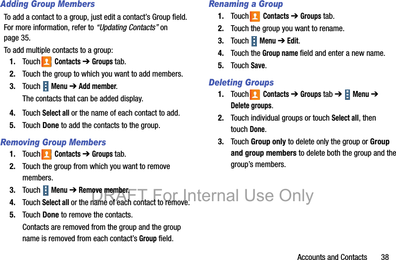 Accounts and Contacts       38Adding Group MembersTo add a contact to a group, just edit a contact’s Group field. For more information, refer to “Updating Contacts” on page 35.To add multiple contacts to a group:1. Touch  Contacts ➔ Groups tab.2. Touch the group to which you want to add members.3. Touch  Menu ➔ Add member.The contacts that can be added display.4. Touch Select all or the name of each contact to add.5. Touch Done to add the contacts to the group.Removing Group Members1. Touch  Contacts ➔ Groups tab.2. Touch the group from which you want to remove members.3. Touch  Menu ➔ Remove member.4. Touch Select all or the name of each contact to remove.5. Touch Done to remove the contacts.Contacts are removed from the group and the group name is removed from each contact’s Group field.Renaming a Group1. Touch  Contacts ➔ Groups tab.2. Touch the group you want to rename.3. Touch  Menu ➔ Edit.4. Touch the Group name field and enter a new name.5. Touch Save.Deleting Groups1. Touch  Contacts ➔ Groups tab ➔  Menu ➔ Delete groups.2. Touch individual groups or touch Select all, then touchDone.3. Touch Group only to delete only the group or Group and group members to delete both the group and the group’s members.DRAFT For Internal Use Only