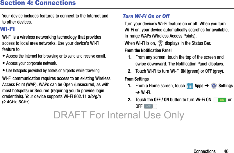 Connections       40Section 4: ConnectionsYour device includes features to connect to the Internet and to other devices.Wi-FiWi-Fi is a wireless networking technology that provides access to local area networks. Use your device’s Wi-Fi feature to:• Access the internet for browsing or to send and receive email.• Access your corporate network.• Use hotspots provided by hotels or airports while traveling.Wi-Fi communication requires access to an existing Wireless Access Point (WAP). WAPs can be Open (unsecured, as with most hotspots) or Secured (requiring you to provide login credentials). Your device supports Wi-Fi 802.11 a/b/g/n/ac. Turn Wi-Fi On or OffTurn your device’s Wi-Fi feature on or off. When you turn Wi-Fi on, your device automatically searches for available, in-range WAPs (Wireless Access Points).When Wi-Fi is on,   displays in the Status Bar.From the Notification Panel1. From any screen, touch the top of the screen and swipe downward. The Notification Panel displays.2. Touch Wi-Fi to turn Wi-Fi ON (green) or OFF (grey).From Settings1. From a Home screen, touch   Apps ➔  Settings ➔ Wi-Fi.2. Touch the OFF / ON button to turn Wi-Fi ON   or OFF DRAFT For Internal Use Only(2.4GHz, 5GHz).
