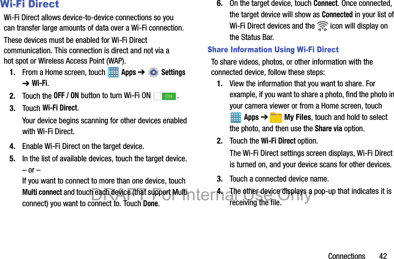 Connections       42Wi-Fi DirectWi-Fi Direct allows device-to-device connections so you can transfer large amounts of data over a Wi-Fi connection.These devices must be enabled for Wi-Fi Direct communication. This connection is direct and not via a hot spot or Wireless Access Point (WAP).1. From a Home screen, touch   Apps ➔  Settings  ➔ Wi-Fi.2. Touch the OFF / ON button to turn Wi-Fi ON  .3. Touch Wi-Fi Direct.Your device begins scanning for other devices enabled with Wi-Fi Direct.4. Enable Wi-Fi Direct on the target device.5. In the list of available devices, touch the target device.– or –If you want to connect to more than one device, touch Multi connect and touch each device (that support Multi connect) you want to connect to. Touch Done.6. On the target device, touch Connect. Once connected, the target device will show as Connected in your list of Wi-Fi Direct devices and the   icon will display on the Status Bar.Share Information Using Wi-Fi DirectTo share videos, photos, or other information with the connected device, follow these steps:1. View the information that you want to share. For example, if you want to share a photo, find the photo in your camera viewer or from a Home screen, touch Apps ➔ My Files, touch and hold to select the photo, and then use the Share via option.2. Touch the Wi-Fi Direct option.The Wi-Fi Direct settings screen displays, Wi-Fi Direct is turned on, and your device scans for other devices.3. Touch a connected device name. 4. The other device displays a pop-up that indicates it is receiving the file.DRAFT For Internal Use Only