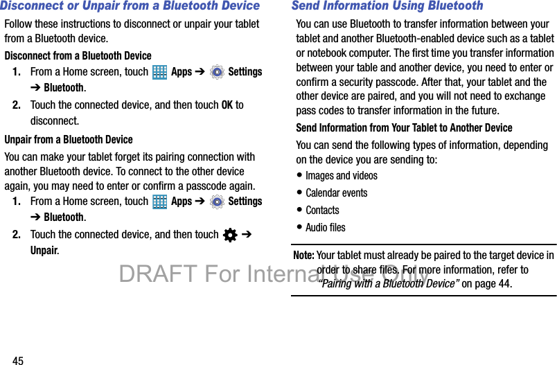 45Disconnect or Unpair from a Bluetooth DeviceFollow these instructions to disconnect or unpair your tablet from a Bluetooth device.Disconnect from a Bluetooth Device1. From a Home screen, touch   Apps ➔  Settings ➔ Bluetooth.2. Touch the connected device, and then touch OK to disconnect.Unpair from a Bluetooth DeviceYou can make your tablet forget its pairing connection with another Bluetooth device. To connect to the other device again, you may need to enter or confirm a passcode again.1. From a Home screen, touch   Apps ➔  Settings ➔ Bluetooth.2. Touch the connected device, and then touch   ➔ Unpair.Send Information Using BluetoothYou can use Bluetooth to transfer information between your tablet and another Bluetooth-enabled device such as a tablet or notebook computer. The first time you transfer information between your table and another device, you need to enter or confirm a security passcode. After that, your tablet and the other device are paired, and you will not need to exchange pass codes to transfer information in the future.Send Information from Your Tablet to Another DeviceYou can send the following types of information, depending on the device you are sending to:• Images and videos• Calendar events• Contacts• Audio filesNote: Your tablet must already be paired to the target device in order to share files. For more information, refer to “Pairing with a Bluetooth Device” on page 44.DRAFT For Internal Use Only