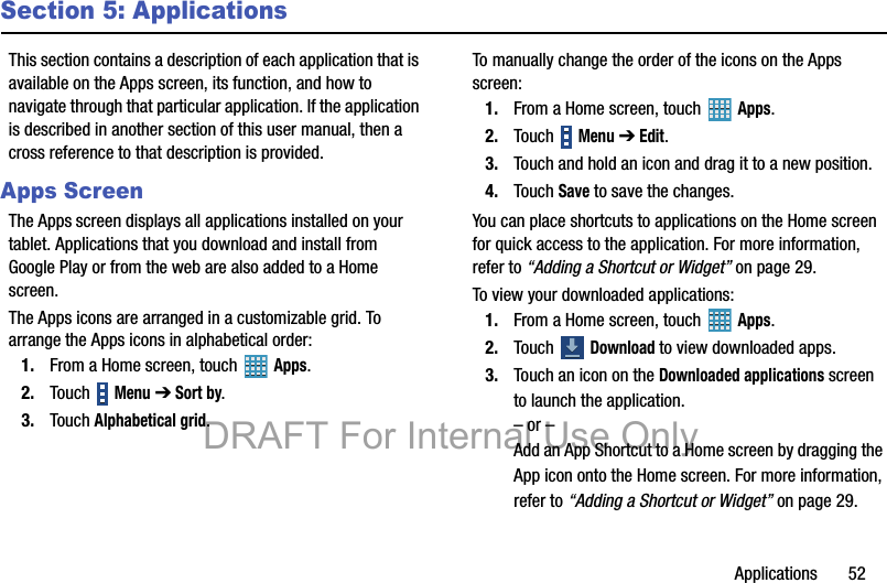 Applications       52Section 5: ApplicationsThis section contains a description of each application that is available on the Apps screen, its function, and how to navigate through that particular application. If the application is described in another section of this user manual, then a cross reference to that description is provided.Apps ScreenThe Apps screen displays all applications installed on your tablet. Applications that you download and install from Google Play or from the web are also added to a Home screen.The Apps icons are arranged in a customizable grid. To arrange the Apps icons in alphabetical order:1. From a Home screen, touch   Apps.2. Touch  Menu ➔ Sort by.3. Touch Alphabetical grid.To manually change the order of the icons on the Apps screen:1. From a Home screen, touch   Apps.2. Touch  Menu ➔ Edit.3. Touch and hold an icon and drag it to a new position.4. Touch Save to save the changes.You can place shortcuts to applications on the Home screen for quick access to the application. For more information, refer to “Adding a Shortcut or Widget” on page 29.To view your downloaded applications:1. From a Home screen, touch   Apps.2. Touch  Download to view downloaded apps.3. Touch an icon on the Downloaded applications screen to launch the application.– or –Add an App Shortcut to a Home screen by dragging the App icon onto the Home screen. For more information, refer to “Adding a Shortcut or Widget” on page 29.DRAFT For Internal Use Only