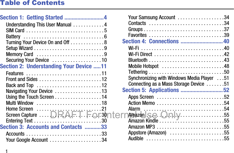 1Table of ContentsSection 1:  Getting Started ...........................4Understanding This User Manual  . . . . . . . . . . . .4SIM Card . . . . . . . . . . . . . . . . . . . . . . . . . . . . . . 5Battery  . . . . . . . . . . . . . . . . . . . . . . . . . . . . . . .6Turning Your Device On and Off . . . . . . . . . . . . . 8Setup Wizard . . . . . . . . . . . . . . . . . . . . . . . . . . .9Memory Card   . . . . . . . . . . . . . . . . . . . . . . . . . .9Securing Your Device   . . . . . . . . . . . . . . . . . . . 10Section 2:  Understanding Your Device .....11Features  . . . . . . . . . . . . . . . . . . . . . . . . . . . . .11Front and Sides . . . . . . . . . . . . . . . . . . . . . . . . 12Back and Top  . . . . . . . . . . . . . . . . . . . . . . . . . 12Navigating Your Device  . . . . . . . . . . . . . . . . . .13Using the Touch Screen . . . . . . . . . . . . . . . . . .14Multi Window   . . . . . . . . . . . . . . . . . . . . . . . . .18Home Screen   . . . . . . . . . . . . . . . . . . . . . . . . . 21Screen Capture  . . . . . . . . . . . . . . . . . . . . . . . .30Entering Text . . . . . . . . . . . . . . . . . . . . . . . . . .30Section 3:  Accounts and Contacts  ...........33Accounts . . . . . . . . . . . . . . . . . . . . . . . . . . . . .33Your Google Account  . . . . . . . . . . . . . . . . . . . .34Your Samsung Account  . . . . . . . . . . . . . . . . . .34Contacts  . . . . . . . . . . . . . . . . . . . . . . . . . . . . .34Groups . . . . . . . . . . . . . . . . . . . . . . . . . . . . . . .37Favorites  . . . . . . . . . . . . . . . . . . . . . . . . . . . . .39Section 4:  Connections .............................40Wi-Fi  . . . . . . . . . . . . . . . . . . . . . . . . . . . . . . . .40Wi-Fi Direct  . . . . . . . . . . . . . . . . . . . . . . . . . . .42Bluetooth . . . . . . . . . . . . . . . . . . . . . . . . . . . . .43Mobile Hotspot   . . . . . . . . . . . . . . . . . . . . . . . .48Tethering . . . . . . . . . . . . . . . . . . . . . . . . . . . . .50Synchronizing with Windows Media Player   . . .51Connecting as a Mass Storage Device  . . . . . . .51Section 5:  Applications .............................52Apps Screen  . . . . . . . . . . . . . . . . . . . . . . . . . .52Action Memo  . . . . . . . . . . . . . . . . . . . . . . . . . .54Alarm   . . . . . . . . . . . . . . . . . . . . . . . . . . . . . . .54Amazon . . . . . . . . . . . . . . . . . . . . . . . . . . . . . .55Amazon Kindle . . . . . . . . . . . . . . . . . . . . . . . . .55Amazon MP3  . . . . . . . . . . . . . . . . . . . . . . . . . .55Appstore (Amazon)   . . . . . . . . . . . . . . . . . . . . .55Audible  . . . . . . . . . . . . . . . . . . . . . . . . . . . . . .55DRAFT For Internal Use Only
