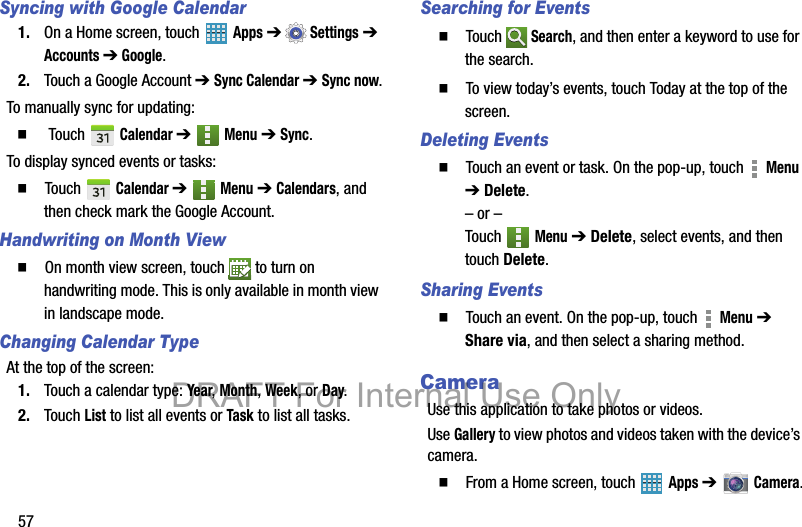 57Syncing with Google Calendar1. On a Home screen, touch   Apps ➔ Settings ➔ Accounts ➔ Google.2. Touch a Google Account ➔ Sync Calendar ➔ Sync now.To manually sync for updating:   Touch   Calendar ➔  Menu ➔ Sync.To display synced events or tasks:  Touch  Calendar ➔  Menu ➔ Calendars, and then check mark the Google Account.Handwriting on Month View  On month view screen, touch   to turn on handwriting mode. This is only available in month view in landscape mode.Changing Calendar TypeAt the top of the screen:1. Touch a calendar type: Year, Month, Week, or Day.2. Touch List to list all events or Task to list all tasks.Searching for Events  Touch  Search, and then enter a keyword to use for the search.  To view today’s events, touch Today at the top of the screen.Deleting Events  Touch an event or task. On the pop-up, touch   Menu ➔ Delete.– or –Touch  Menu ➔ Delete, select events, and then touch Delete.Sharing Events  Touch an event. On the pop-up, touch   Menu ➔ Share via, and then select a sharing method.CameraUse this application to take photos or videos.Use Gallery to view photos and videos taken with the device’s camera.   From a Home screen, touch   Apps ➔   Camera.DRAFT For Internal Use Only