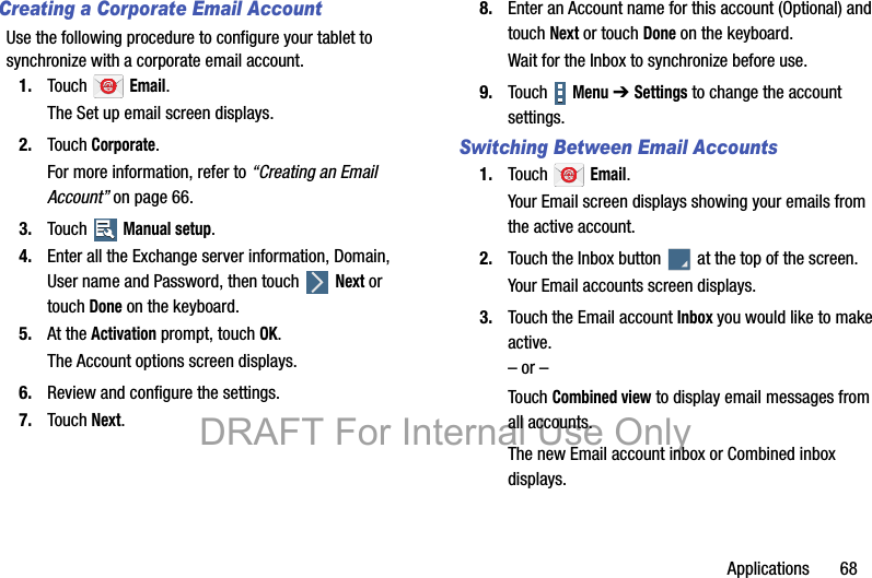 Applications       68Creating a Corporate Email AccountUse the following procedure to configure your tablet to synchronize with a corporate email account.1. Touch  Email.The Set up email screen displays.2. Touch Corporate.For more information, refer to “Creating an Email Account” on page 66.3. Touch  Manual setup.4. Enter all the Exchange server information, Domain, User name and Password, then touch   Next or touch Done on the keyboard.5. At the Activation prompt, touch OK.The Account options screen displays.6. Review and configure the settings.7. Touch Next.8. Enter an Account name for this account (Optional) and touch Next or touch Done on the keyboard.Wait for the Inbox to synchronize before use.9. Touch   Menu ➔ Settings to change the account settings.Switching Between Email Accounts1. Touch  Email.Your Email screen displays showing your emails from the active account.2. Touch the Inbox button   at the top of the screen.Your Email accounts screen displays.3. Touch the Email account Inbox you would like to make active.– or –Touch Combined view to display email messages from all accounts.The new Email account inbox or Combined inbox displays.DRAFT For Internal Use Only