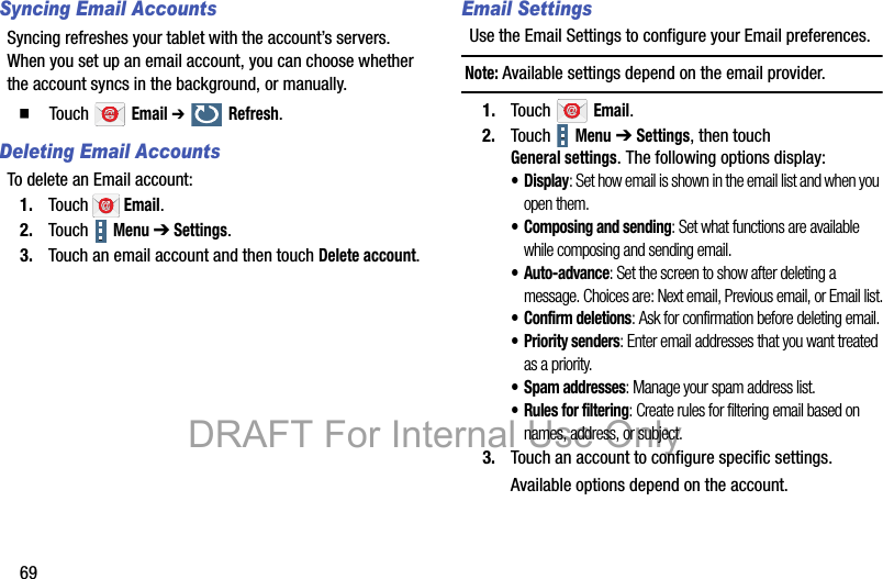 69Syncing Email AccountsSyncing refreshes your tablet with the account’s servers. When you set up an email account, you can choose whether the account syncs in the background, or manually.  Touch  Email ➔  Refresh.Deleting Email AccountsTo delete an Email account:1. Touch  Email.2. Touch   Menu ➔ Settings.3. Touch an email account and then touch Delete account.Email SettingsUse the Email Settings to configure your Email preferences.Note: Available settings depend on the email provider.1. Touch  Email.2. Touch  Menu ➔ Settings, then touch General settings. The following options display:•Display: Set how email is shown in the email list and when you open them.• Composing and sending: Set what functions are available while composing and sending email.• Auto-advance: Set the screen to show after deleting a message. Choices are: Next email, Previous email, or Email list.• Confirm deletions: Ask for confirmation before deleting email.• Priority senders: Enter email addresses that you want treated as a priority.•Spam addresses: Manage your spam address list.• Rules for filtering: Create rules for filtering email based on names, address, or subject.3. Touch an account to configure specific settings.Available options depend on the account.DRAFT For Internal Use Only