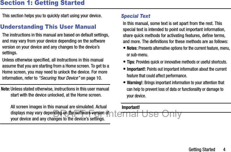 Getting Started       4Section 1: Getting StartedThis section helps you to quickly start using your device.Understanding This User ManualThe instructions in this manual are based on default settings, and may vary from your device depending on the software version on your device and any changes to the device’s settings.Unless otherwise specified, all instructions in this manual assume that you are starting from a Home screen. To get to a Home screen, you may need to unlock the device. For more information, refer to “Securing Your Device” on page 10.Note: Unless stated otherwise, instructions in this user manual start with the device unlocked, at the Home screen.All screen images in this manual are simulated. Actual displays may vary depending on the software version of your device and any changes to the device’s settings.Special TextIn this manual, some text is set apart from the rest. This special text is intended to point out important information, share quick methods for activating features, define terms, and more. The definitions for these methods are as follows:• Notes: Presents alternative options for the current feature, menu, or sub-menu.• Tips: Provides quick or innovative methods or useful shortcuts.• Important!: Points out important information about the current feature that could affect performance.• Warning!: Brings important information to your attention that can help to prevent loss of data or functionality or damage to your device.Important! DRAFT For Internal Use Only