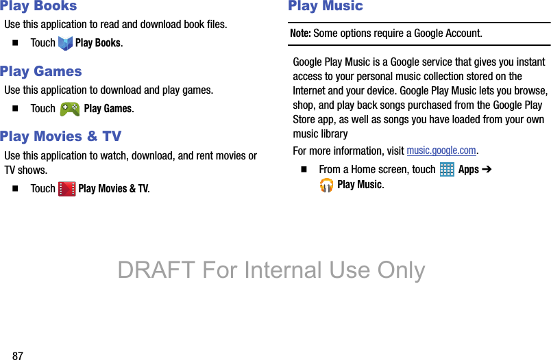 87Play BooksUse this application to read and download book files.  Touch  Play Books.Play GamesUse this application to download and play games.  Touch  Play Games.Play Movies &amp; TVUse this application to watch, download, and rent movies or TV shows.  Touch  Play Movies &amp; TV.Play MusicNote: Some options require a Google Account.Google Play Music is a Google service that gives you instant access to your personal music collection stored on the Internet and your device. Google Play Music lets you browse, shop, and play back songs purchased from the Google Play Store app, as well as songs you have loaded from your own music libraryFor more information, visit music.google.com.  From a Home screen, touch   Apps ➔ Play Music.DRAFT For Internal Use Only