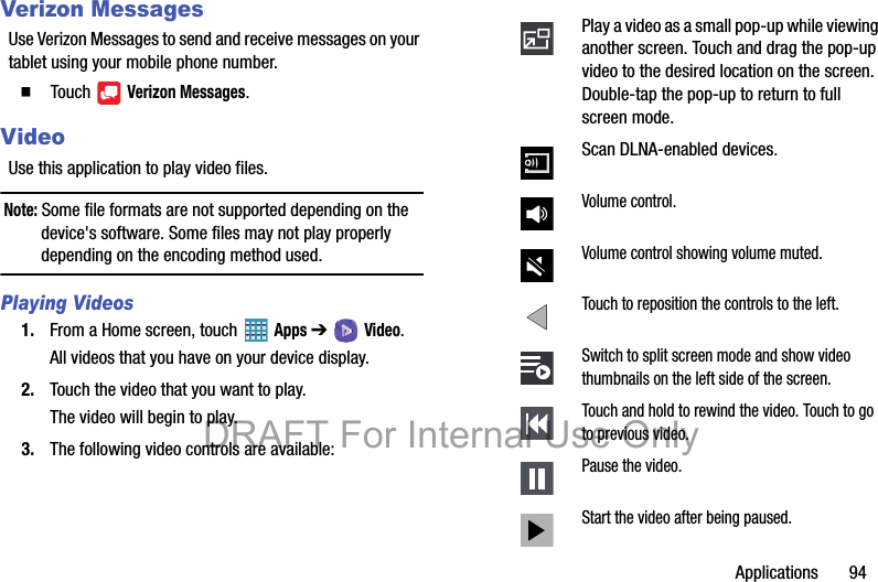 Applications       94Verizon MessagesUse Verizon Messages to send and receive messages on your tablet using your mobile phone number.   Touch  Verizon Messages.VideoUse this application to play video files.Note: Some file formats are not supported depending on the device&apos;s software. Some files may not play properly depending on the encoding method used.Playing Videos1. From a Home screen, touch   Apps ➔  Video.All videos that you have on your device display.2. Touch the video that you want to play.The video will begin to play.3. The following video controls are available:Play a video as a small pop-up while viewing another screen. Touch and drag the pop-up video to the desired location on the screen. Double-tap the pop-up to return to full screen mode.Scan DLNA-enabled devices.Volume control.Volume control showing volume muted.Touch to reposition the controls to the left.Switch to split screen mode and show video thumbnails on the left side of the screen.Touch and hold to rewind the video. Touch to go to previous video.Pause the video.Start the video after being paused.DRAFT For Internal Use Only