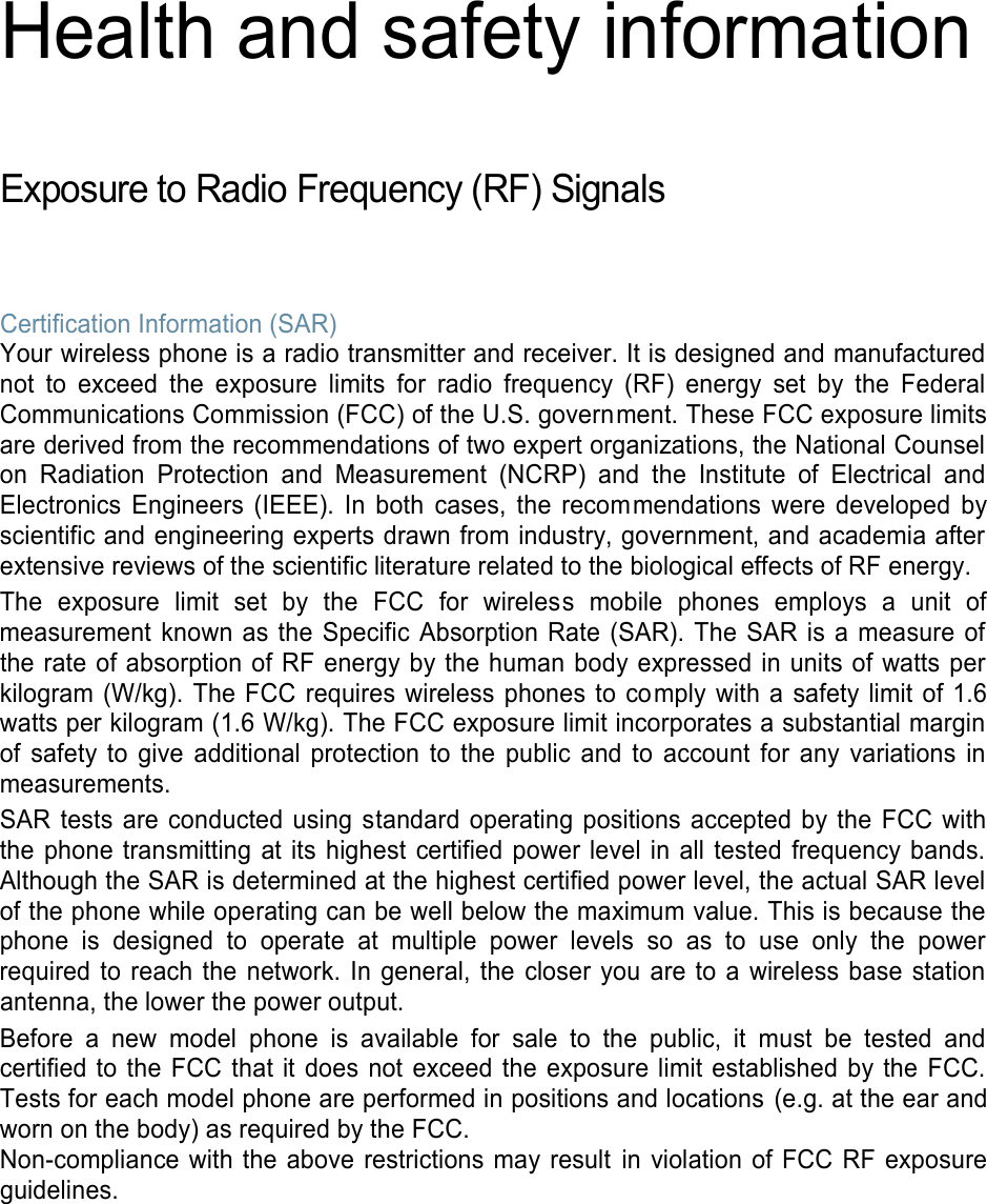 Health and safety information  Exposure to Radio Frequency (RF) Signals  Certification Information (SAR) Your wireless phone is a radio transmitter and receiver. It is designed and manufactured not  to  exceed the  exposure  limits  for  radio  frequency  (RF)  energy  set  by  the  Federal Communications Commission (FCC) of the U.S. government. These FCC exposure limits are derived from the recommendations of two expert organizations, the National Counsel on  Radiation  Protection  and  Measurement  (NCRP)  and  the  Institute  of  Electrical  and Electronics  Engineers  (IEEE).  In  both  cases,  the  recommendations  were  developed  by scientific and engineering experts drawn from industry, government, and academia after extensive reviews of the scientific literature related to the biological effects of RF energy.  The  exposure  limit  set  by  the  FCC  for  wireless  mobile  phones  employs  a  unit  of measurement known as the  Specific Absorption  Rate (SAR). The SAR is a measure  of the rate of absorption of RF energy by the human body expressed in units of watts per kilogram (W/kg).  The FCC requires wireless phones to comply  with a safety limit of 1.6 watts per kilogram (1.6 W/kg). The FCC exposure limit incorporates a substantial margin of  safety  to  give  additional  protection to the  public  and  to  account for  any  variations  in measurements. SAR tests are  conducted using  standard  operating positions  accepted by the FCC with the phone transmitting at its highest  certified power level in all tested frequency bands. Although the SAR is determined at the highest certified power level, the actual SAR level of the phone while operating can be well below the maximum value. This is because the phone  is  designed  to  operate  at  multiple  power  levels  so  as  to  use  only  the  power required to reach the  network.  In  general, the closer you are to a wireless base  station antenna, the lower the power output. Before  a  new  model  phone  is  available  for  sale  to the  public,  it  must  be  tested  and certified to the  FCC that it does  not exceed the exposure limit established  by  the FCC. Tests for each model phone are performed in positions and locations  (e.g. at the ear and worn on the body) as required by the FCC.   Non-compliance  with the  above restrictions  may result  in violation of FCC RF exposure guidelines.   