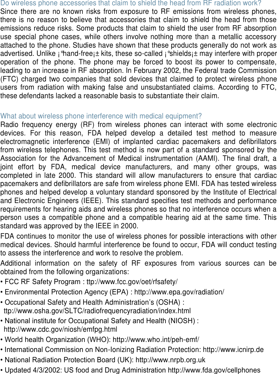 Do wireless phone accessories that claim to shield the head from RF radiation work? Since  there  are  no  known  risks  from  exposure to  RF emissions  from  wireless phones, there is  no reason to believe that  accessories that claim to shield the head from those emissions reduce risks. Some products that claim to shield the user from RF absorption use  special  phone  cases,  while  others  involve  nothing  more  than  a  metallic  accessory attached to the phone. Studies have shown that these products generally do not work as advertised. Unlike ¡°hand-free¡± kits, these so-called ¡°shields¡± may interfere with proper operation  of  the  phone.  The  phone  may  be  forced  to  boost  its  power  to  compensate, leading to an increase in RF absorption. In February 2002, the Federal trade Commission (FTC) charged two companies that sold devices that claimed to protect wireless phone users  from  radiation  with  making  false  and  unsubstantiated  claims.  According  to  FTC, these defendants lacked a reasonable basis to substantiate their claim.  What about wireless phone interference with medical equipment? Radio  frequency  energy  (RF)  from  wireless  phones  can  interact  with  some  electronic devices.  For  this  reason,  FDA  helped  develop  a  detailed  test  method  to  measure electromagnetic  interference  (EMI)  of  implanted  cardiac  pacemakers  and  defibrillators from wireless telephones. This test method is now part of a standard sponsored by the Association  for  the  Advancement  of  Medical  instrumentation  (AAMI).  The  final  draft,  a joint  effort  by  FDA,  medical  device  manufacturers,  and  many  other  groups,  was completed  in  late  2000.  This  standard  will  allow  manufacturers  to  ensure  that  cardiac pacemakers and defibrillators are safe from wireless phone EMI. FDA has tested wireless phones and helped develop a voluntary standard sponsored by the Institute of Electrical and Electronic Engineers (IEEE). This standard specifies test methods and performance requirements for hearing aids and wireless phones so that no interference occurs when a person uses  a  compatible  phone and  a  compatible hearing aid  at  the  same time. This standard was approved by the IEEE in 2000. FDA continues to monitor the use of wireless phones for possible interactions with other medical devices. Should harmful interference be found to occur, FDA will conduct testing to assess the interference and work to resolve the problem. Additional  information  on  the  safety  of  RF  exposures  from  various  sources  can  be obtained from the following organizations: • FCC RF Safety Program : ttp://www.fcc.gov/oet/rfsafety/ • Environmental Protection Agency (EPA) : http://www.epa.gov/radiation/ • Occupational Safety and Health Administration’s (OSHA) :   ttp://www.osha.gov/SLTC/radiofrequencyradiation/index.html • National institute for Occupational Safety and Health (NIOSH) : http://www.cdc.gov/niosh/emfpg.html   • World health Organization (WHO): http://www.who.int/peh-emf/ • International Commission on Non-Ionizing Radiation Protection: http://www.icnirp.de • National Radiation Protection Board (UK): http://www.nrpb.org.uk • Updated 4/3/2002: US food and Drug Administration http://www.fda.gov/cellphones     