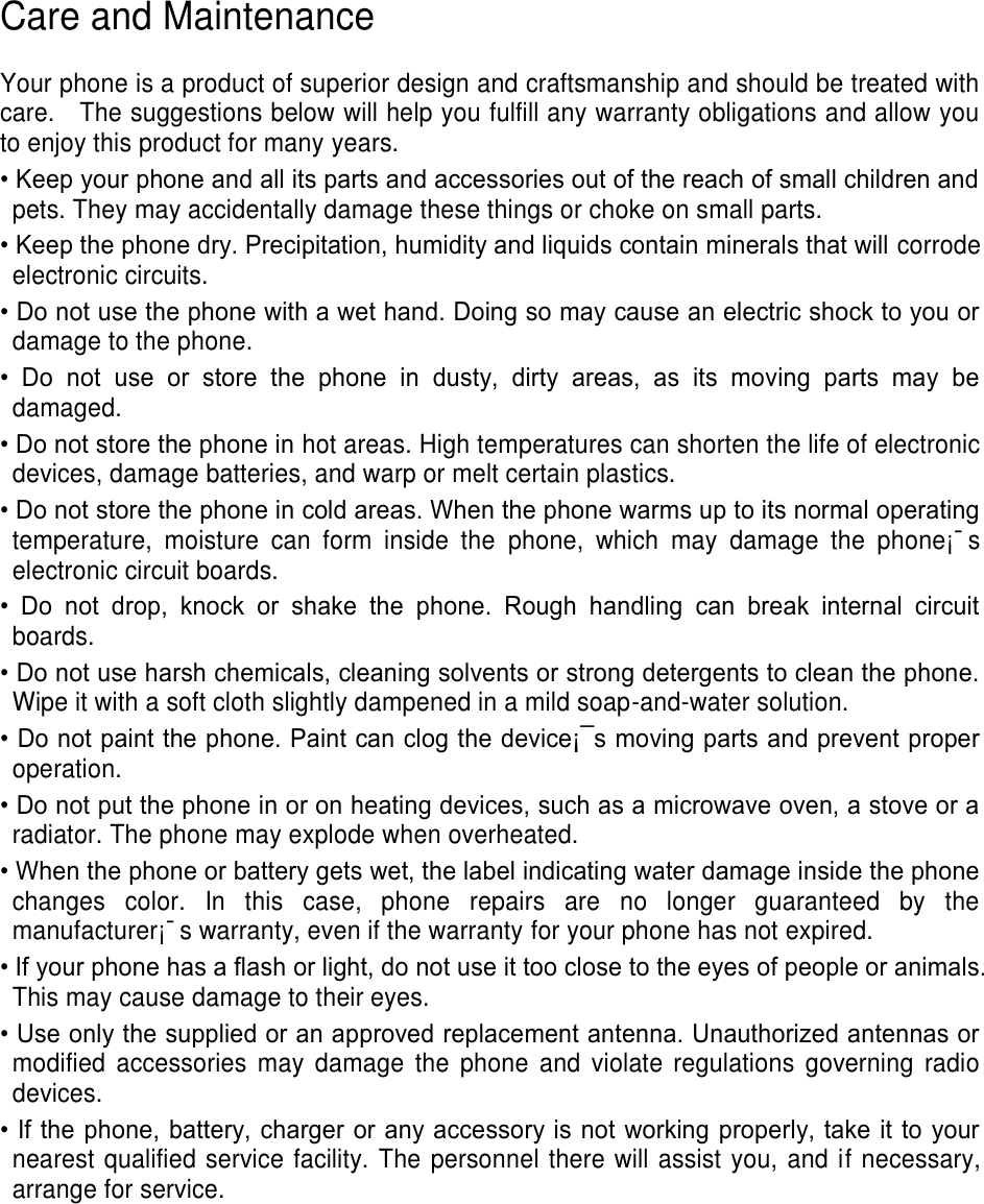 Care and Maintenance  Your phone is a product of superior design and craftsmanship and should be treated with care.    The suggestions below will help you fulfill any warranty obligations and allow you to enjoy this product for many years. • Keep your phone and all its parts and accessories out of the reach of small children and pets. They may accidentally damage these things or choke on small parts. • Keep the phone dry. Precipitation, humidity and liquids contain minerals that will corrode electronic circuits. • Do not use the phone with a wet hand. Doing so may cause an electric shock to you or damage to the phone. •  Do  not  use  or  store  the  phone  in  dusty,  dirty  areas,  as  its  moving  parts  may  be damaged. • Do not store the phone in hot areas. High temperatures can shorten the life of electronic devices, damage batteries, and warp or melt certain plastics. • Do not store the phone in cold areas. When the phone warms up to its normal operating temperature,  moisture  can  form  inside  the  phone,  which  may  damage  the  phone¡¯s electronic circuit boards. •  Do  not  drop,  knock  or  shake  the  phone.  Rough  handling  can  break  internal  circuit boards. • Do not use harsh chemicals, cleaning solvents or strong detergents to clean the phone. Wipe it with a soft cloth slightly dampened in a mild soap-and-water solution. • Do not paint the phone. Paint can clog the device¡¯s moving parts and prevent proper operation. • Do not put the phone in or on heating devices, such as a microwave oven, a stove or a radiator. The phone may explode when overheated. • When the phone or battery gets wet, the label indicating water damage inside the phone changes  color.  In  this  case,  phone  repairs  are  no  longer  guaranteed  by  the manufacturer¡¯s warranty, even if the warranty for your phone has not expired.   • If your phone has a flash or light, do not use it too close to the eyes of people or animals. This may cause damage to their eyes. • Use only the supplied or an approved replacement antenna. Unauthorized antennas or modified  accessories  may  damage  the  phone  and  violate  regulations  governing  radio devices. • If the phone, battery, charger or any accessory is not working properly, take it to your nearest qualified service facility. The personnel there will assist you, and if necessary, arrange for service.     