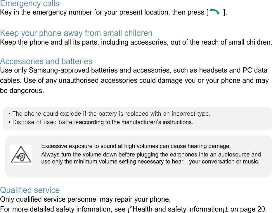 Emergency calls Key in the emergency number for your present location, then press [   ].    Keep your phone away from small children   Keep the phone and all its parts, including accessories, out of the reach of small children.   Accessories and batteries Use only Samsung-approved batteries and accessories, such as headsets and PC data cables. Use of any unauthorised accessories could damage you or your phone and may be dangerous.         Qualified service Only qualified service personnel may repair your phone. For more detailed safety information, see ¡°Health and safety information¡± on page 20.        • The phone could explode if the battery is replaced with an incorrect type. • Dispose of used batteries according to the manufactureri’s instructions. Excessive exposure to sound at high volumes can cause hearing damage.   Always turn the volume down before plugging the earphones into an audiosource and use only the minimum volume setting necessary to hear    your conversation or music. 