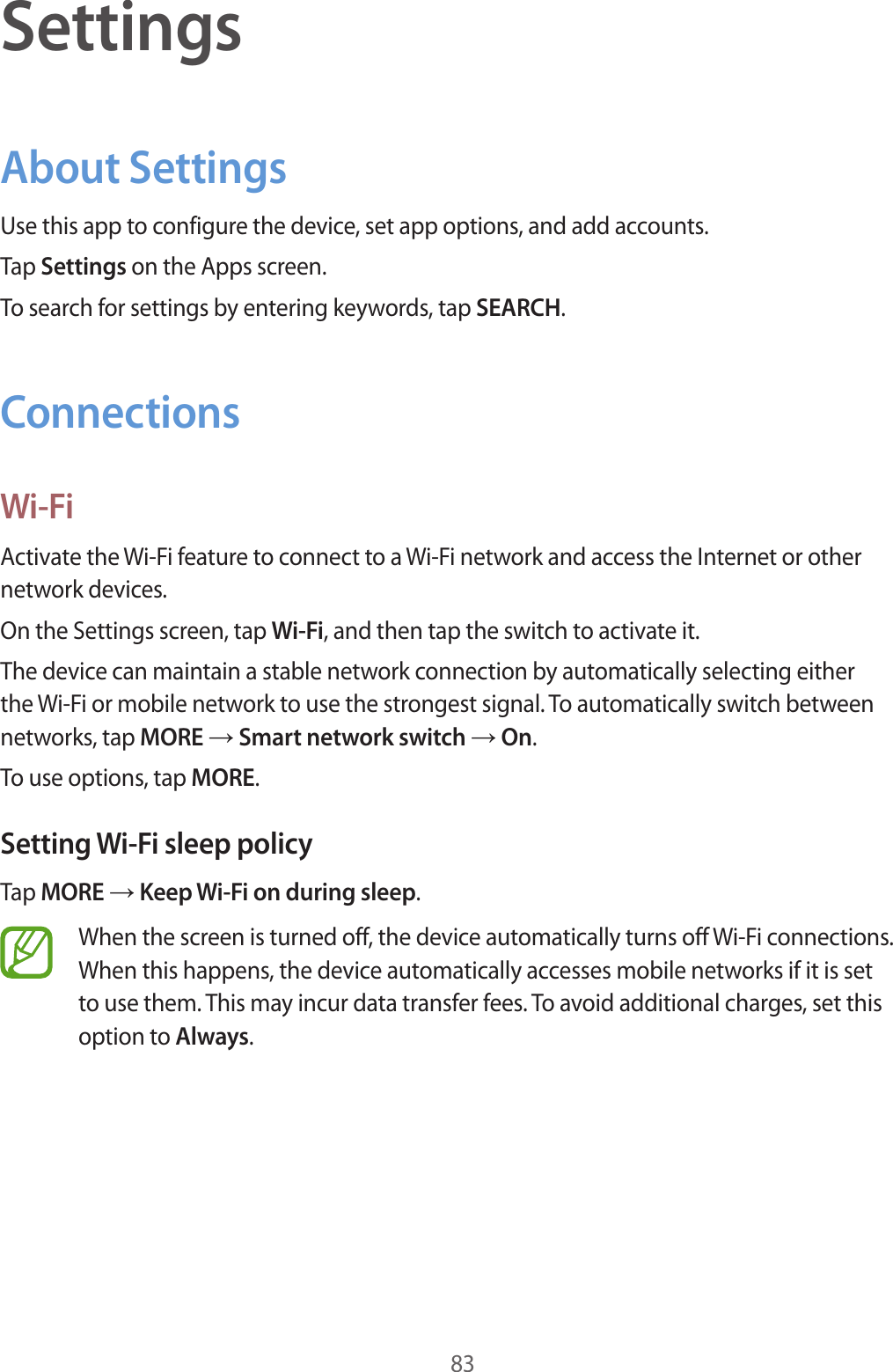 83SettingsAbout SettingsUse this app to configure the device, set app options, and add accounts.Tap Settings on the Apps screen.To search for settings by entering keywords, tap SEARCH.ConnectionsWi-FiActivate the Wi-Fi feature to connect to a Wi-Fi network and access the Internet or other network devices.On the Settings screen, tap Wi-Fi, and then tap the switch to activate it.The device can maintain a stable network connection by automatically selecting either the Wi-Fi or mobile network to use the strongest signal. To automatically switch between networks, tap MORE → Smart network switch → On.To use options, tap MORE.Setting Wi-Fi sleep policyTap MORE → Keep Wi-Fi on during sleep.When the screen is turned off, the device automatically turns off Wi-Fi connections. When this happens, the device automatically accesses mobile networks if it is set to use them. This may incur data transfer fees. To avoid additional charges, set this option to Always.