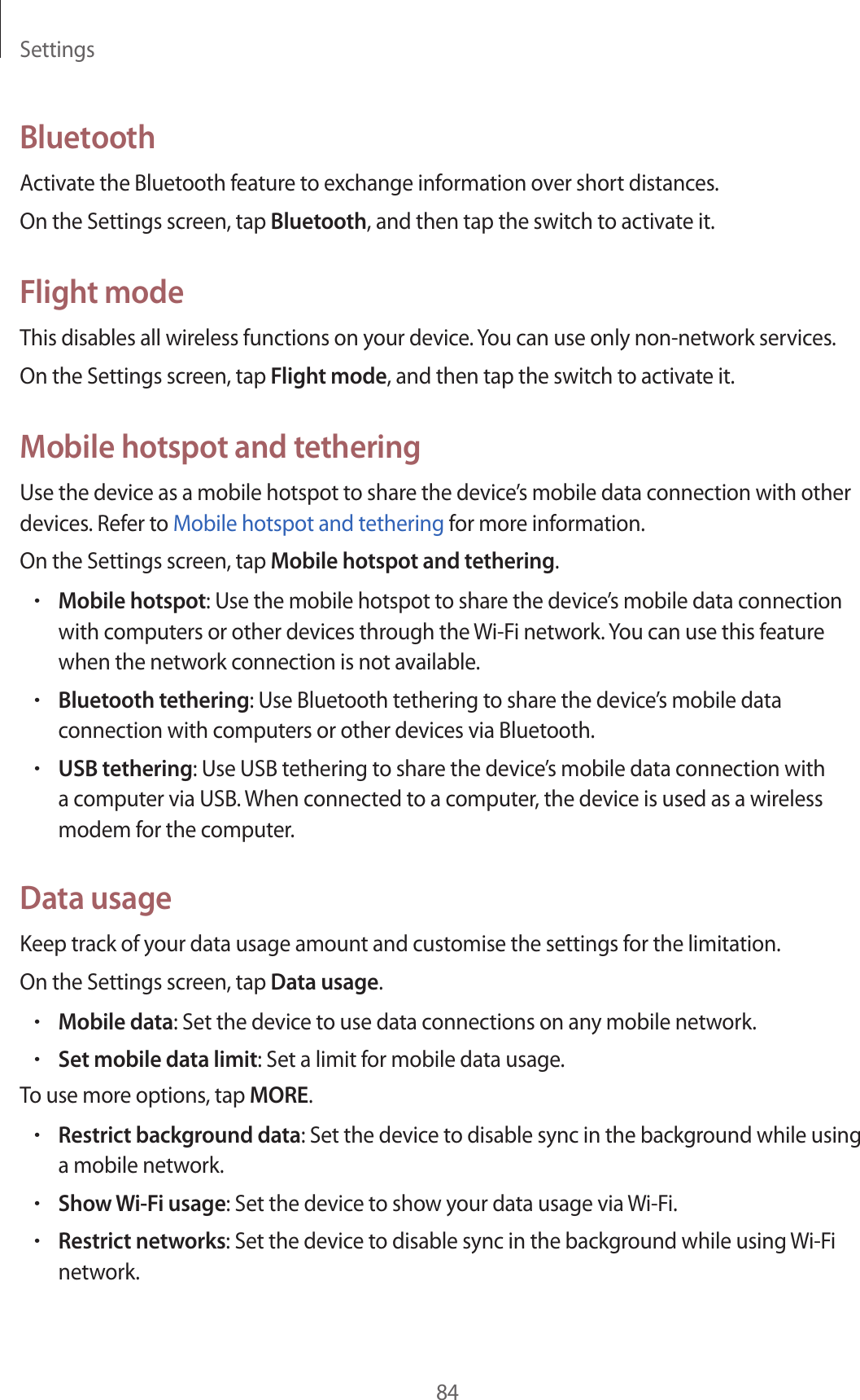 Settings84BluetoothActivate the Bluetooth feature to exchange information over short distances.On the Settings screen, tap Bluetooth, and then tap the switch to activate it.Flight modeThis disables all wireless functions on your device. You can use only non-network services.On the Settings screen, tap Flight mode, and then tap the switch to activate it.Mobile hotspot and tetheringUse the device as a mobile hotspot to share the device’s mobile data connection with other devices. Refer to Mobile hotspot and tethering for more information.On the Settings screen, tap Mobile hotspot and tethering.•Mobile hotspot: Use the mobile hotspot to share the device’s mobile data connection with computers or other devices through the Wi-Fi network. You can use this feature when the network connection is not available.•Bluetooth tethering: Use Bluetooth tethering to share the device’s mobile data connection with computers or other devices via Bluetooth.•USB tethering: Use USB tethering to share the device’s mobile data connection with a computer via USB. When connected to a computer, the device is used as a wireless modem for the computer.Data usageKeep track of your data usage amount and customise the settings for the limitation.On the Settings screen, tap Data usage.•Mobile data: Set the device to use data connections on any mobile network.•Set mobile data limit: Set a limit for mobile data usage.To use more options, tap MORE.•Restrict background data: Set the device to disable sync in the background while using a mobile network.•Show Wi-Fi usage: Set the device to show your data usage via Wi-Fi.•Restrict networks: Set the device to disable sync in the background while using Wi-Fi network.