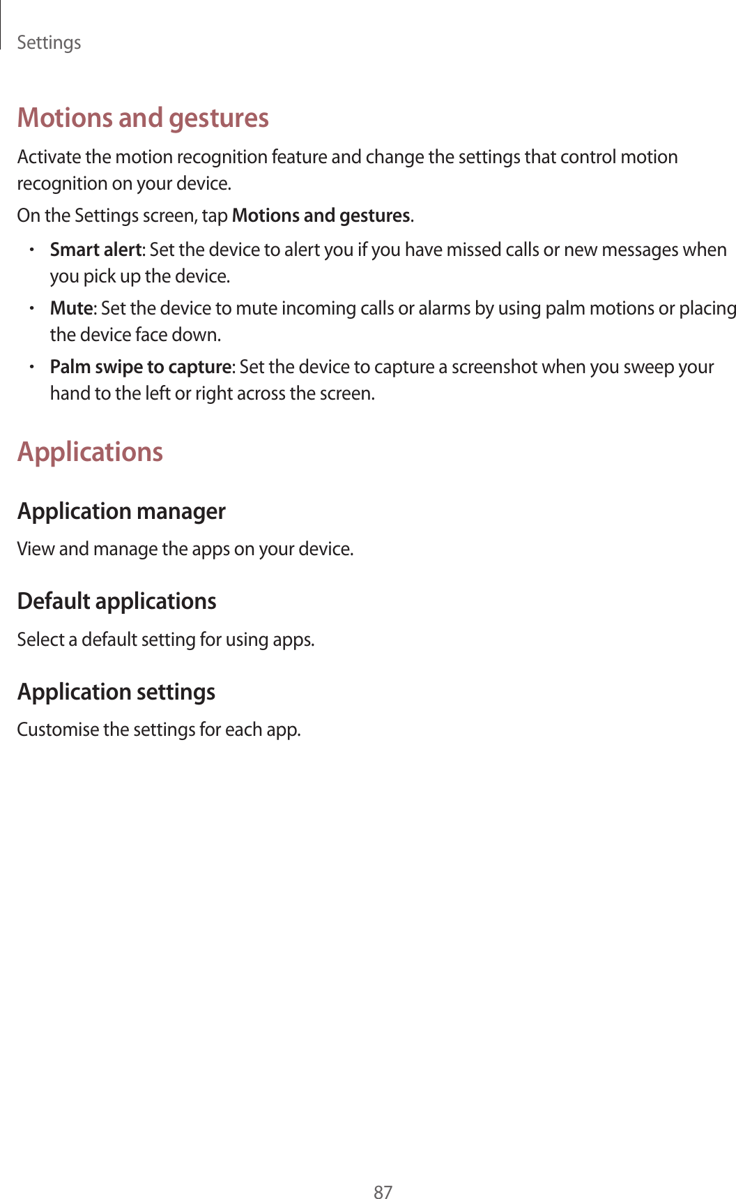 Settings87Motions and gesturesActivate the motion recognition feature and change the settings that control motion recognition on your device.On the Settings screen, tap Motions and gestures.•Smart alert: Set the device to alert you if you have missed calls or new messages when you pick up the device.•Mute: Set the device to mute incoming calls or alarms by using palm motions or placing the device face down.•Palm swipe to capture: Set the device to capture a screenshot when you sweep your hand to the left or right across the screen.ApplicationsApplication managerView and manage the apps on your device.Default applicationsSelect a default setting for using apps.Application settingsCustomise the settings for each app.