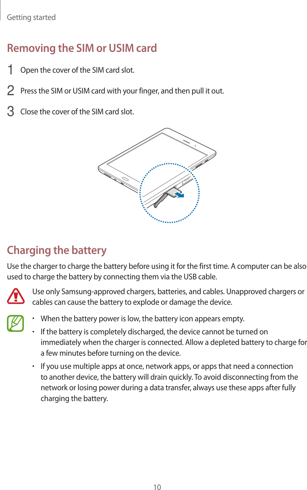 Getting started10Removing the SIM or USIM card1  Open the cover of the SIM card slot.2  Press the SIM or USIM card with your finger, and then pull it out.3  Close the cover of the SIM card slot.Charging the batteryUse the charger to charge the battery before using it for the first time. A computer can be also used to charge the battery by connecting them via the USB cable.Use only Samsung-approved chargers, batteries, and cables. Unapproved chargers or cables can cause the battery to explode or damage the device.•When the battery power is low, the battery icon appears empty.•If the battery is completely discharged, the device cannot be turned on immediately when the charger is connected. Allow a depleted battery to charge for a few minutes before turning on the device.•If you use multiple apps at once, network apps, or apps that need a connection to another device, the battery will drain quickly. To avoid disconnecting from the network or losing power during a data transfer, always use these apps after fully charging the battery.