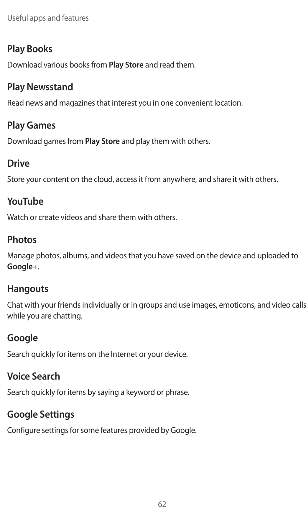 Useful apps and features62Play BooksDownload various books from Play Store and read them.Play NewsstandRead news and magazines that interest you in one convenient location.Play GamesDownload games from Play Store and play them with others.DriveStore your content on the cloud, access it from anywhere, and share it with others.YouTubeWatch or create videos and share them with others.PhotosManage photos, albums, and videos that you have saved on the device and uploaded to Google+.HangoutsChat with your friends individually or in groups and use images, emoticons, and video calls while you are chatting.GoogleSearch quickly for items on the Internet or your device.Voice SearchSearch quickly for items by saying a keyword or phrase.Google SettingsConfigure settings for some features provided by Google.