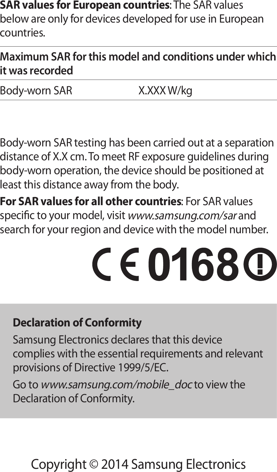 Copyright © 2014 Samsung ElectronicsSAR values for European countries: The SAR values below are only for devices developed for use in European countries.Maximum SAR for this model and conditions under which it was recordedBody-worn SARX.XXX W/kgBody-worn SAR testing has been carried out at a separation distance of X.X cm. To meet RF exposure guidelines during body-worn operation, the device should be positioned at least this distance away from the body.For SAR values for all other countries: For SAR values specic to your model, visit www.samsung.com/sar and search for your region and device with the model number.Declaration of ConformitySamsung Electronics declares that this device complies with the essential requirements and relevant provisions of Directive 1999/5/EC.Go to www.samsung.com/mobile_doc to view the Declaration of Conformity.