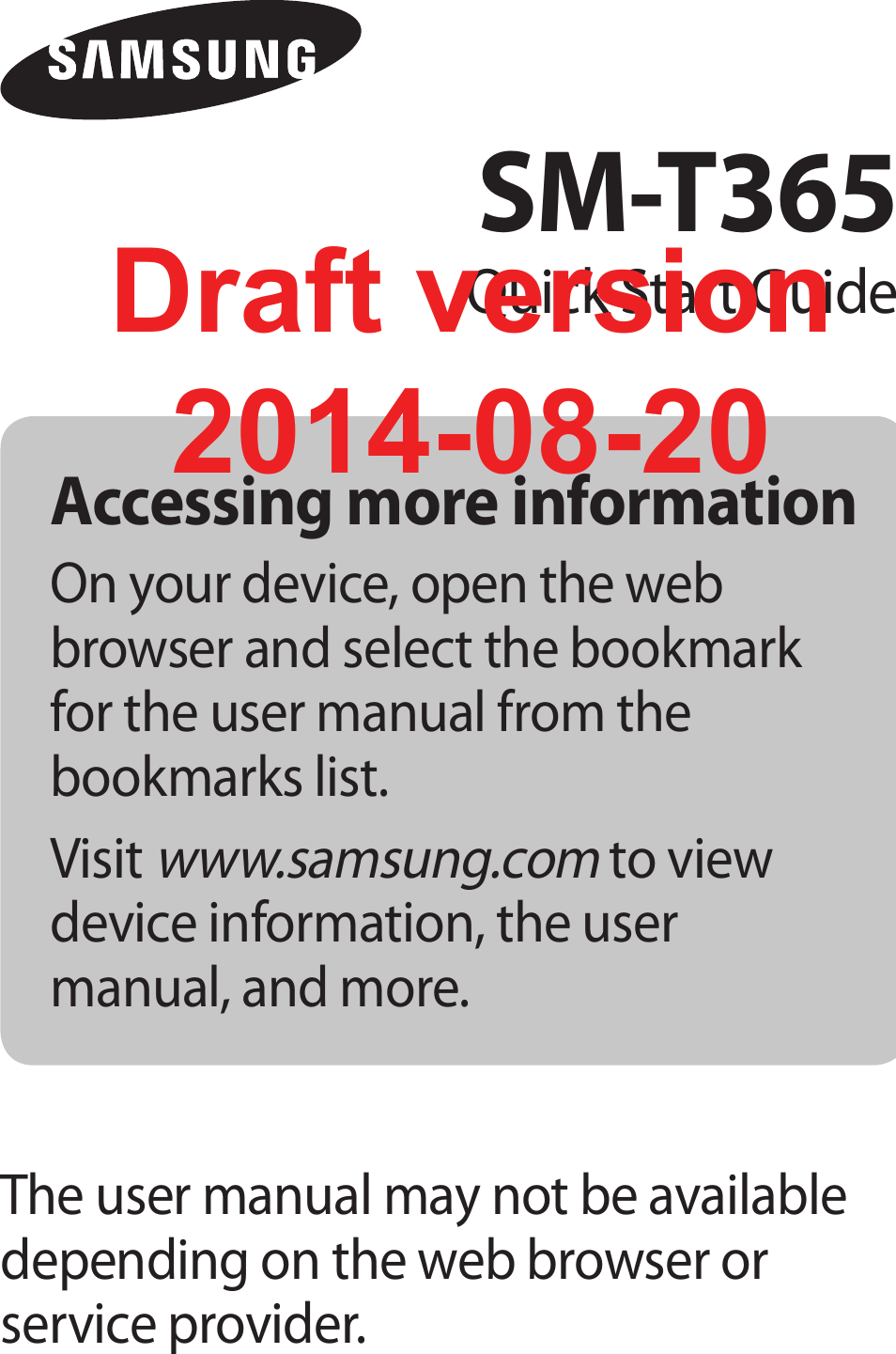 Accessing more informationOn your device, open the web browser and select the bookmark for the user manual from the bookmarks list.Visit www.samsung.com to view device information, the user manual, and more.The user manual may not be available depending on the web browser or service provider.SM-T365Quick Start GuideDraft version2014-08-20
