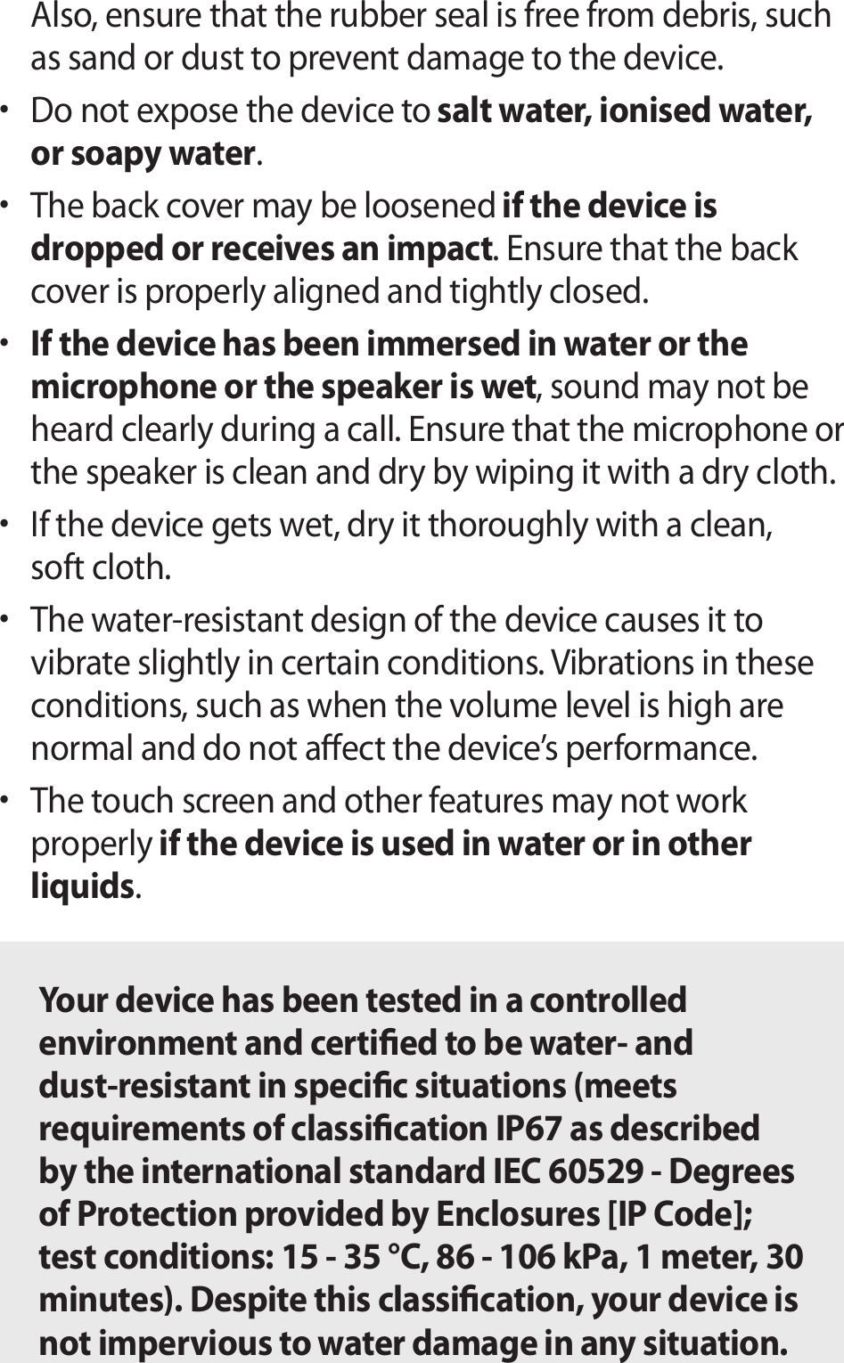 Also, ensure that the rubber seal is free from debris, such as sand or dust to prevent damage to the device.• Do not expose the device to salt water, ionised water, or soapy water.• The back cover may be loosened if the device is dropped or receives an impact. Ensure that the back cover is properly aligned and tightly closed.• If the device has been immersed in water or the microphone or the speaker is wet, sound may not be heard clearly during a call. Ensure that the microphone or the speaker is clean and dry by wiping it with a dry cloth.• If the device gets wet, dry it thoroughly with a clean, soft cloth.• The water-resistant design of the device causes it to vibrate slightly in certain conditions. Vibrations in these conditions, such as when the volume level is high are normal and do not aect the device’s performance.• The touch screen and other features may not work properly if the device is used in water or in other liquids.Your device has been tested in a controlled environment and certied to be water- and dust-resistant in specic situations (meets requirements of classication IP67 as described by the international standard IEC 60529 - Degrees of Protection provided by Enclosures [IP Code]; test conditions: 15 - 35 °C, 86 - 106 kPa, 1 meter, 30 minutes). Despite this classication, your device is not impervious to water damage in any situation.