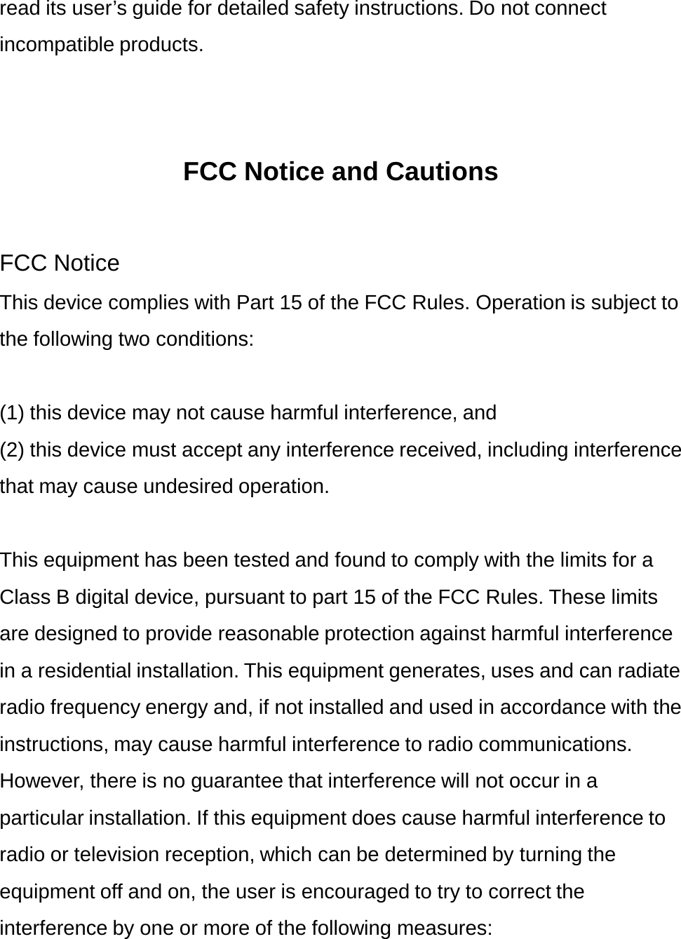 read its user’s guide for detailed safety instructions. Do not connect incompatible products.   FCC Notice and Cautions  FCC Notice This device complies with Part 15 of the FCC Rules. Operation is subject to the following two conditions:  (1) this device may not cause harmful interference, and (2) this device must accept any interference received, including interference that may cause undesired operation.  This equipment has been tested and found to comply with the limits for a Class B digital device, pursuant to part 15 of the FCC Rules. These limits are designed to provide reasonable protection against harmful interference in a residential installation. This equipment generates, uses and can radiate radio frequency energy and, if not installed and used in accordance with the instructions, may cause harmful interference to radio communications. However, there is no guarantee that interference will not occur in a particular installation. If this equipment does cause harmful interference to radio or television reception, which can be determined by turning the equipment off and on, the user is encouraged to try to correct the interference by one or more of the following measures: 