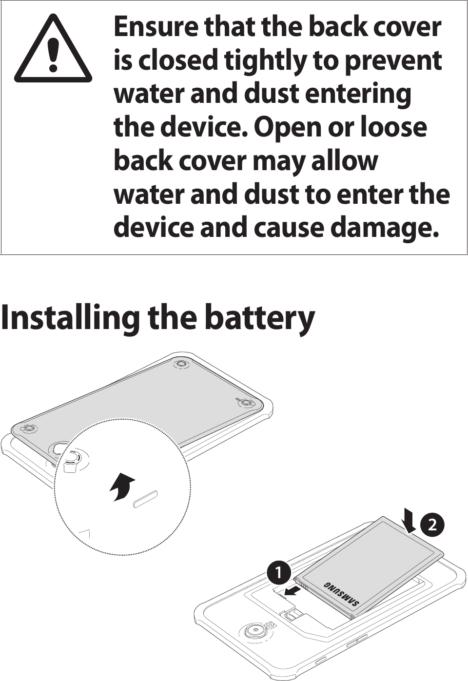 Ensure that the back cover is closed tightly to prevent water and dust entering the device. Open or loose back cover may allow water and dust to enter the device and cause damage.Installing the battery12