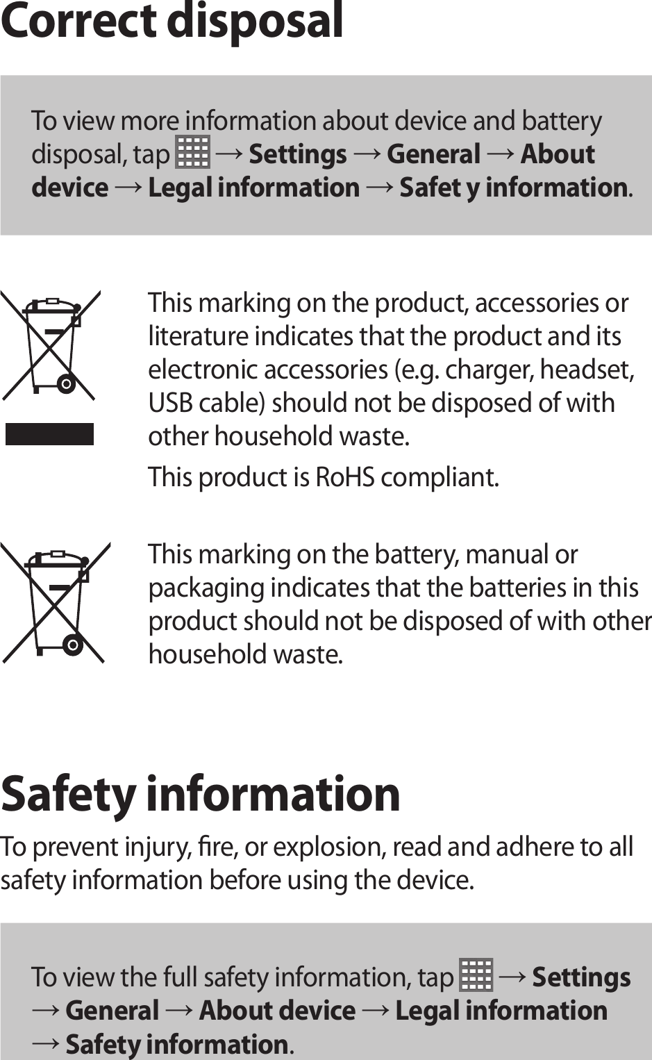 Correct disposalTo view more information about device and battery disposal, tap  → Settings → General → About device → Legal information → Safet y information.This marking on the product, accessories or literature indicates that the product and its electronic accessories (e.g. charger, headset, USB cable) should not be disposed of with other household waste.This product is RoHS compliant. This marking on the battery, manual or packaging indicates that the batteries in this product should not be disposed of with other household waste.Safety informationTo prevent injury, re, or explosion, read and adhere to all safety information before using the device.To view the full safety information, tap   → Settings → General → About device → Legal information → Safety information.
