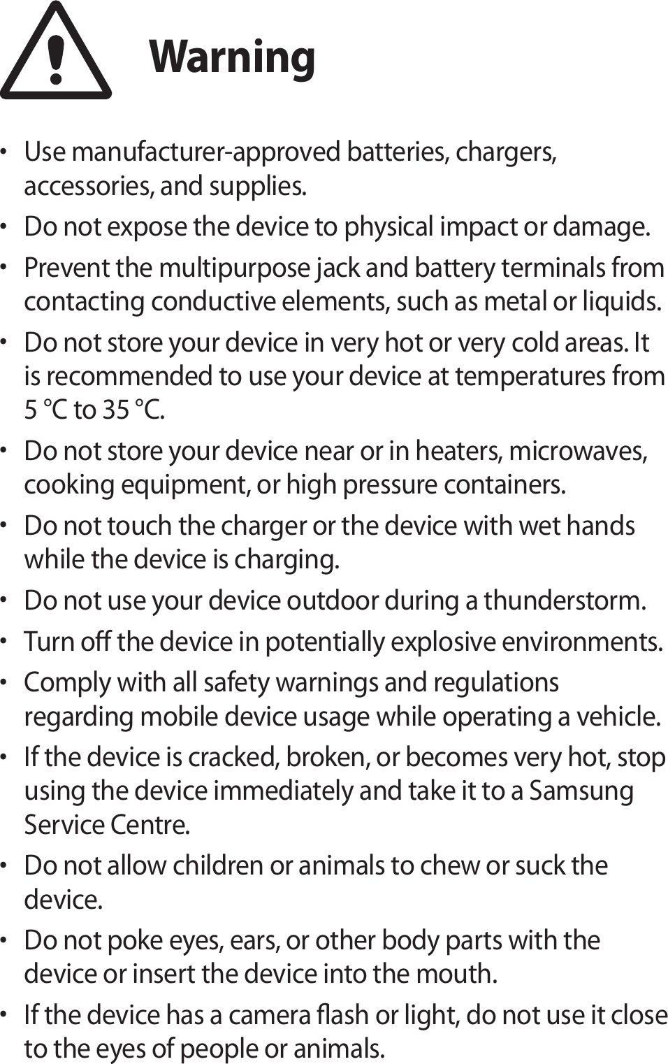 Warning• Use manufacturer-approved batteries, chargers, accessories, and supplies.• Do not expose the device to physical impact or damage.• Prevent the multipurpose jack and battery terminals from contacting conductive elements, such as metal or liquids.• Do not store your device in very hot or very cold areas. It is recommended to use your device at temperatures from 5 °C to 35 °C.• Do not store your device near or in heaters, microwaves, cooking equipment, or high pressure containers.• Do not touch the charger or the device with wet hands while the device is charging.• Do not use your device outdoor during a thunderstorm.• Turn o the device in potentially explosive environments.• Comply with all safety warnings and regulations regarding mobile device usage while operating a vehicle.• If the device is cracked, broken, or becomes very hot, stop using the device immediately and take it to a Samsung Service Centre.• Do not allow children or animals to chew or suck the device.• Do not poke eyes, ears, or other body parts with the device or insert the device into the mouth.• If the device has a camera ash or light, do not use it close to the eyes of people or animals.