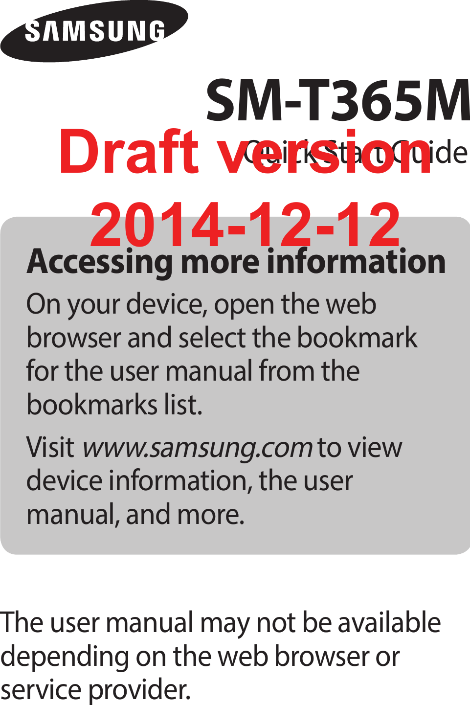 Accessing more informationOn your device, open the web browser and select the bookmark for the user manual from the bookmarks list.Visit www.samsung.com to view device information, the user manual, and more.The user manual may not be available depending on the web browser or service provider.SM-T365MQuick Start GuideDraft version2014-12-12