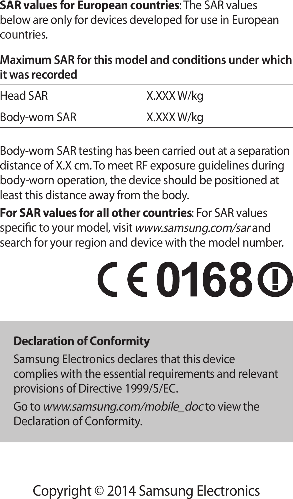 Copyright © 2014 Samsung ElectronicsSAR values for European countries: The SAR values below are only for devices developed for use in European countries.Maximum SAR for this model and conditions under which it was recordedHead SAR X.XXX W/kgBody-worn SARX.XXX W/kgBody-worn SAR testing has been carried out at a separation distance of X.X cm. To meet RF exposure guidelines during body-worn operation, the device should be positioned at least this distance away from the body.For SAR values for all other countries: For SAR values specic to your model, visit www.samsung.com/sar and search for your region and device with the model number.Declaration of ConformitySamsung Electronics declares that this device complies with the essential requirements and relevant provisions of Directive 1999/5/EC.Go to www.samsung.com/mobile_doc to view the Declaration of Conformity.