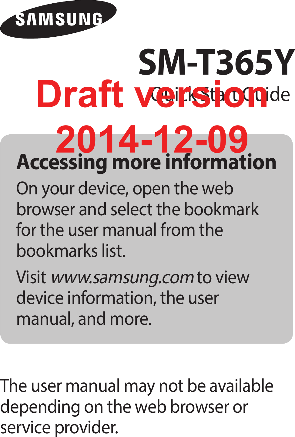 Accessing more informationOn your device, open the web browser and select the bookmark for the user manual from the bookmarks list.Visit www.samsung.com to view device information, the user manual, and more.The user manual may not be available depending on the web browser or service provider.SM-T365YQuick Start GuideDraft version2014-12-09