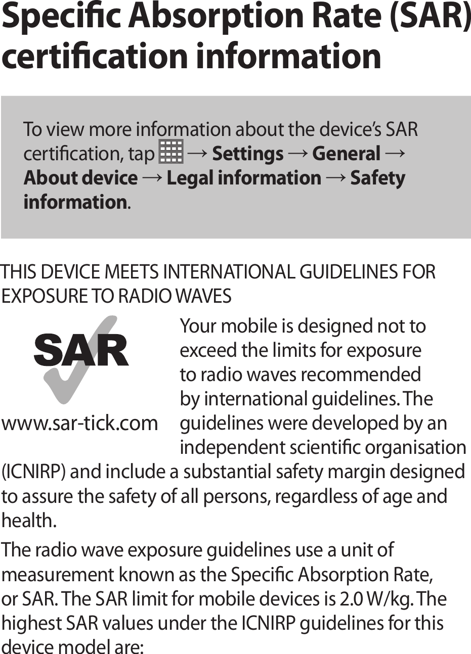 Specic Absorption Rate (SAR) certication informationTo view more information about the device’s SAR certication, tap   → Settings → General → About device → Legal information → Safety information.THIS DEVICE MEETS INTERNATIONAL GUIDELINES FOR EXPOSURE TO RADIO WAVESYour mobile is designed not to exceed the limits for exposure to radio waves recommended by international guidelines. The guidelines were developed by an independent scientic organisation (ICNIRP) and include a substantial safety margin designed to assure the safety of all persons, regardless of age and health.The radio wave exposure guidelines use a unit of measurement known as the Specic Absorption Rate, or SAR. The SAR limit for mobile devices is 2.0 W/kg. The highest SAR values under the ICNIRP guidelines for this device model are:www.sar-tick.com