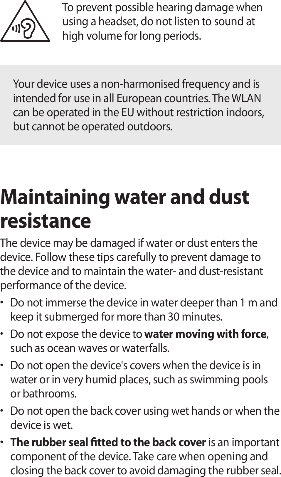 To prevent possible hearing damage when using a headset, do not listen to sound at high volume for long periods.Your device uses a non-harmonised frequency and is intended for use in all European countries. The WLAN can be operated in the EU without restriction indoors, but cannot be operated outdoors.Maintaining water and dust resistanceThe device may be damaged if water or dust enters the device. Follow these tips carefully to prevent damage to the device and to maintain the water- and dust-resistant performance of the device.• Do not immerse the device in water deeper than 1 m and keep it submerged for more than 30 minutes.• Do not expose the device to water moving with force, such as ocean waves or waterfalls.• Do not open the device&apos;s covers when the device is in water or in very humid places, such as swimming pools or bathrooms.• Do not open the back cover using wet hands or when the device is wet.• The rubber seal tted to the back cover is an important component of the device. Take care when opening and closing the back cover to avoid damaging the rubber seal. 