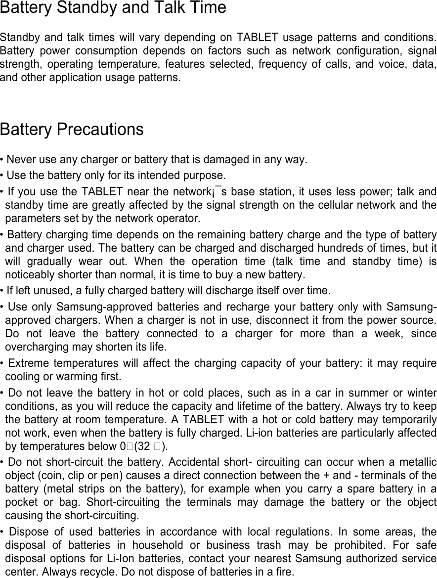   Battery Standby and Talk Time  Standby and talk  times will  vary depending  on TABLET  usage  patterns  and  conditions. Battery  power  consumption  depends  on  factors  such  as  network  configuration,  signal strength,  operating  temperature,  features  selected,  frequency  of  calls,  and  voice,  data, and other application usage patterns.     Battery Precautions  • Never use any charger or battery that is damaged in any way. • Use the battery only for its intended purpose. • If you use the TABLET near the network¡¯s base station, it uses less power; talk and standby time are greatly affected by the signal strength on the cellular network and the parameters set by the network operator. • Battery charging time depends on the remaining battery charge and the type of battery and charger used. The battery can be charged and discharged hundreds of times, but it will  gradually  wear  out.  When  the  operation  time  (talk  time  and  standby  time)  is noticeably shorter than normal, it is time to buy a new battery. • If left unused, a fully charged battery will discharge itself over time. • Use  only Samsung-approved batteries and recharge your  battery  only with Samsung-approved chargers. When a charger is not in use, disconnect it from the power source. Do  not  leave  the  battery  connected  to  a  charger  for  more  than  a  week,  since overcharging may shorten its life. •  Extreme  temperatures will  affect  the  charging  capacity  of your  battery: it  may require cooling or warming first. •  Do  not leave  the battery  in  hot  or  cold  places,  such as  in  a  car in  summer  or  winter conditions, as you will reduce the capacity and lifetime of the battery. Always try to keep the battery at room temperature. A TABLET with a hot or cold battery may temporarily not work, even when the battery is fully charged. Li-ion batteries are particularly affected by temperatures below 0(32 ). • Do not short-circuit the battery. Accidental short-  circuiting can  occur when a metallic object (coin, clip or pen) causes a direct connection between the + and - terminals of the battery  (metal  strips  on the  battery),  for  example when  you  carry a spare battery in a pocket  or  bag.  Short-circuiting  the  terminals  may  damage  the  battery  or  the  object causing the short-circuiting. •  Dispose  of  used  batteries  in  accordance  with  local  regulations.  In  some  areas,  the disposal  of  batteries  in  household  or  business  trash  may  be  prohibited.  For  safe disposal options for Li-Ion batteries, contact your nearest Samsung authorized service center. Always recycle. Do not dispose of batteries in a fire.    