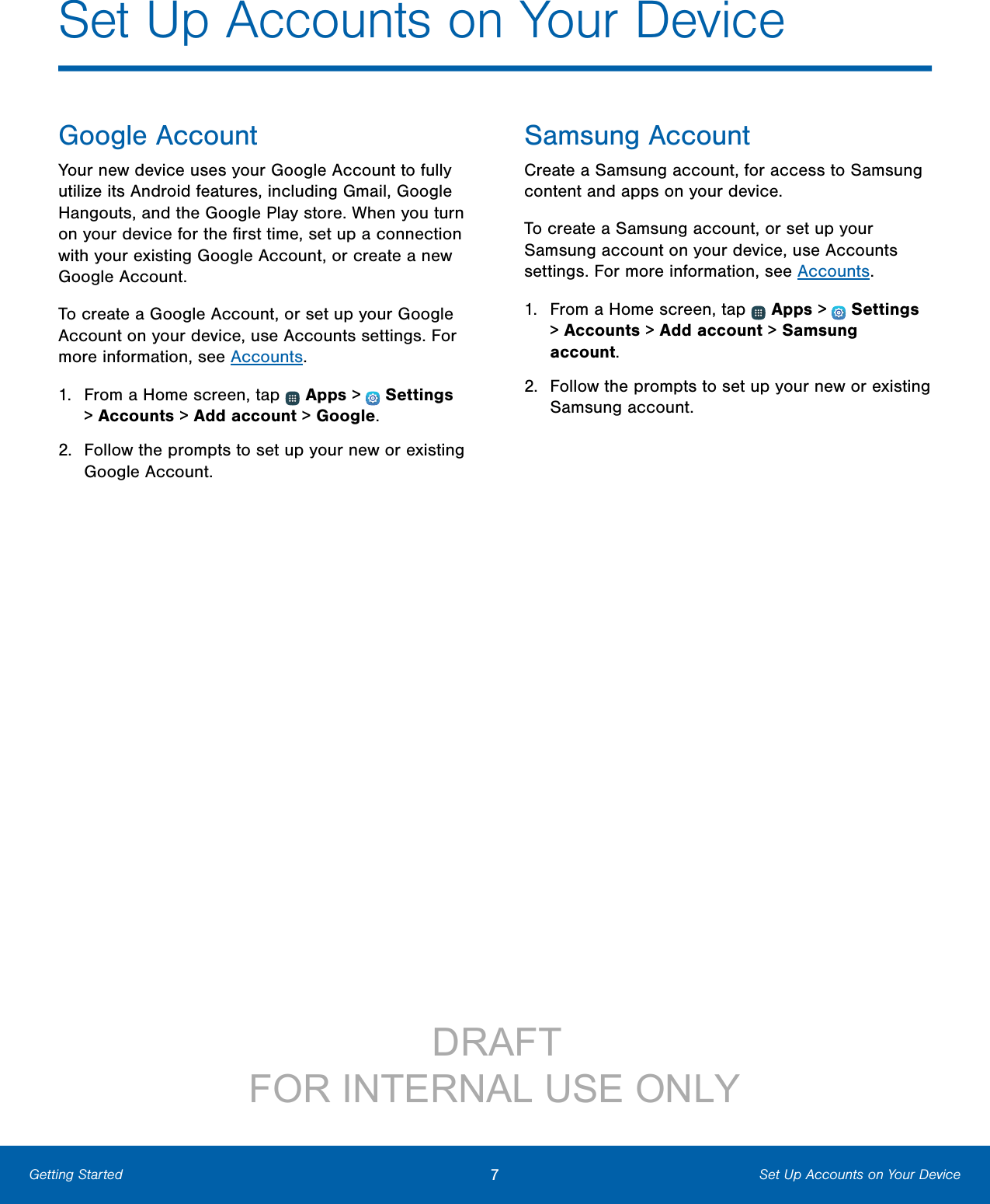 7Set Up Accounts on Your DeviceGetting StartedSet Up Accounts on Your DeviceGoogle AccountYour new device uses your Google Account to fully utilize its Android features, including Gmail, Google Hangouts, and the Google Play store. When you turn on your device for the ﬁrst time, set up a connection with your existing Google Account, or create a new Google Account.To create a Google Account, or set up your Google Account on your device, use Accounts settings. For more information, see Accounts. 1.  From a Home screen, tap   Apps &gt;  Settings &gt; Accounts &gt; Add account &gt; Google.2.  Follow the prompts to set up your new or existing Google Account.Samsung AccountCreate a Samsung account, for access to Samsung content and apps on your device. To create a Samsung account, or set up your Samsung account on your device, use Accounts settings. For more information, see Accounts.1.  From a Home screen, tap   Apps &gt;  Settings &gt; Accounts &gt; Add account &gt; Samsung account.2.  Follow the prompts to set up your new or existing Samsung account.DRAFT FOR INTERNAL USE ONLY