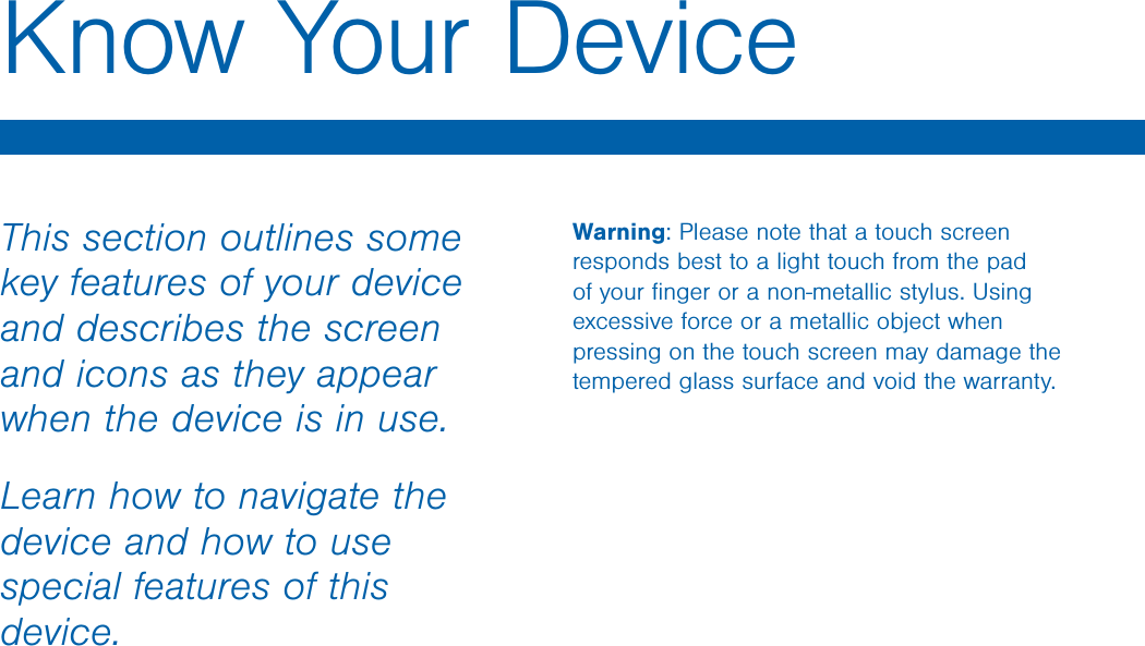 This section outlines some key features of your device and describes the screen and icons as they appear when the device is in use.Learn how to navigate the device and how to use special features of this device.Warning: Please note that a touch screen responds best to a light touch from the pad of your ﬁnger or a non-metallic stylus. Using excessive force or a metallic object when pressing on the touch screen may damage the tempered glass surface and void the warranty.Know Your DeviceDRAFT FOR INTERNAL USE ONLY