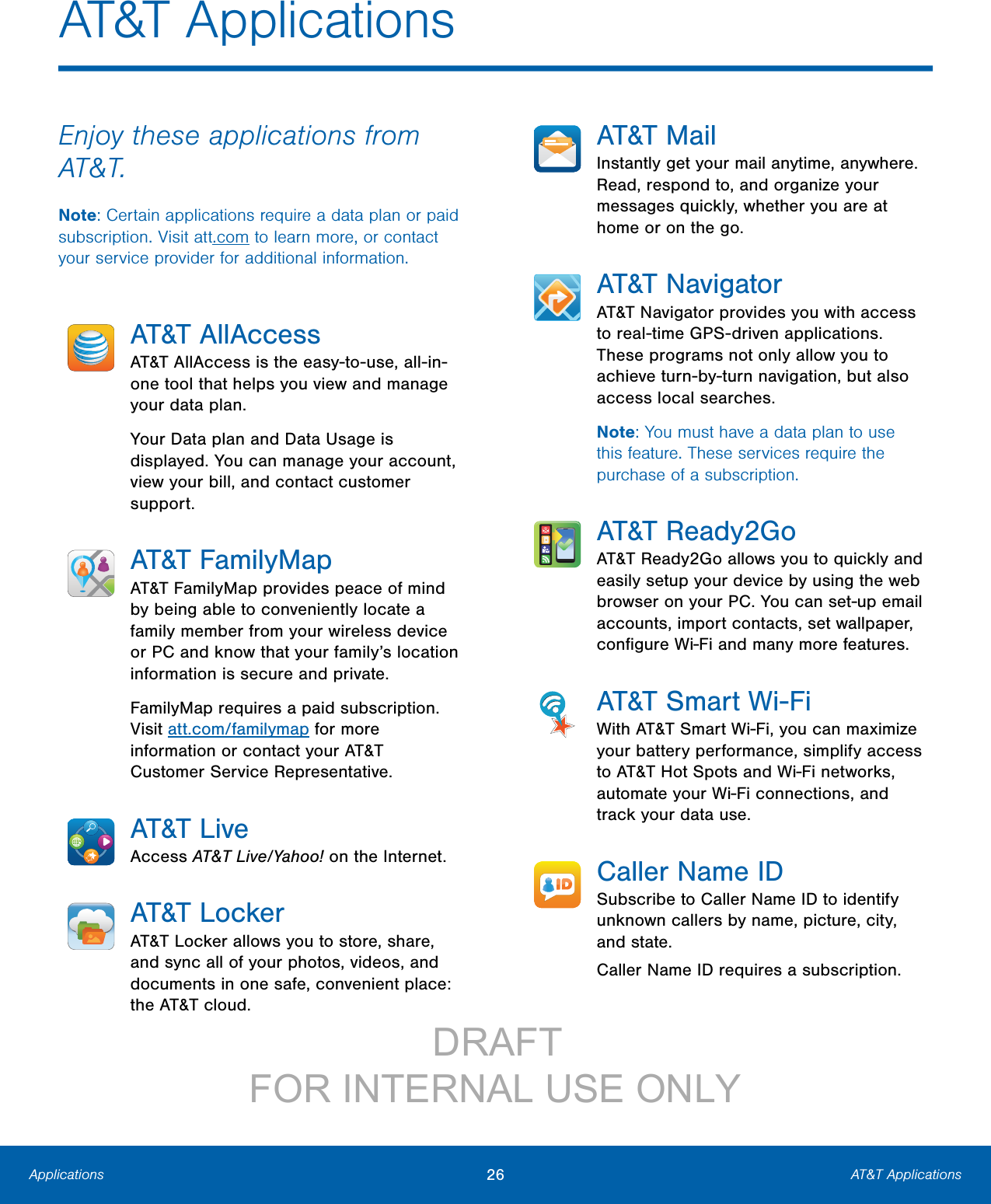 26 AT&amp;T ApplicationsApplicationsAT&amp;T ApplicationsEnjoy these applications from AT&amp;T.Note: Certain applications require a data plan or paid subscription. Visit att.com to learn more, or contact your service provider for additional information.AT&amp;T AllAccessAT&amp;T AllAccess is the easy-to-use, all-in-one tool that helps you view and manage your data plan.Your Data plan and Data Usage is displayed. You can manage your account, view your bill, and contact customer support.AT&amp;T FamilyMapAT&amp;T FamilyMap provides peace of mind by being able to conveniently locate a family member from your wireless device or PC and know that your family’s location information is secure and private.FamilyMap requires a paid subscription. Visit att.com/familymap for more information or contact your AT&amp;T Customer Service Representative.AT&amp;T LiveAccess AT&amp;T Live/Yahoo! on the Internet.AT&amp;T LockerAT&amp;T Locker allows you to store, share, and sync all of your photos, videos, and documents in one safe, convenient place: the AT&amp;T cloud.AT&amp;T MailInstantly get your mail anytime, anywhere. Read, respond to, and organize your messages quickly, whether you are at home or on the go.AT&amp;T NavigatorAT&amp;T Navigator provides you with access to real-time GPS-driven applications. These programs not only allow you to achieve turn-by-turn navigation, but also access local searches.Note: You must have a data plan to use this feature. These services require the purchase of a subscription.AT&amp;T Ready2GoAT&amp;T Ready2Go allows you to quickly and easily setup your device by using the web browser on your PC. You can set-up email accounts, import contacts, set wallpaper, conﬁgure Wi-Fi and many more features.AT&amp;T Smart Wi-FiWith AT&amp;T Smart Wi-Fi, you can maximize your battery performance, simplify access to AT&amp;T Hot Spots and Wi-Fi networks, automate your Wi-Fi connections, and track your data use.Caller Name IDSubscribe to Caller Name ID to identify unknown callers by name, picture, city, and state.Caller Name ID requires a subscription.                 DRAFT FOR INTERNAL USE ONLY