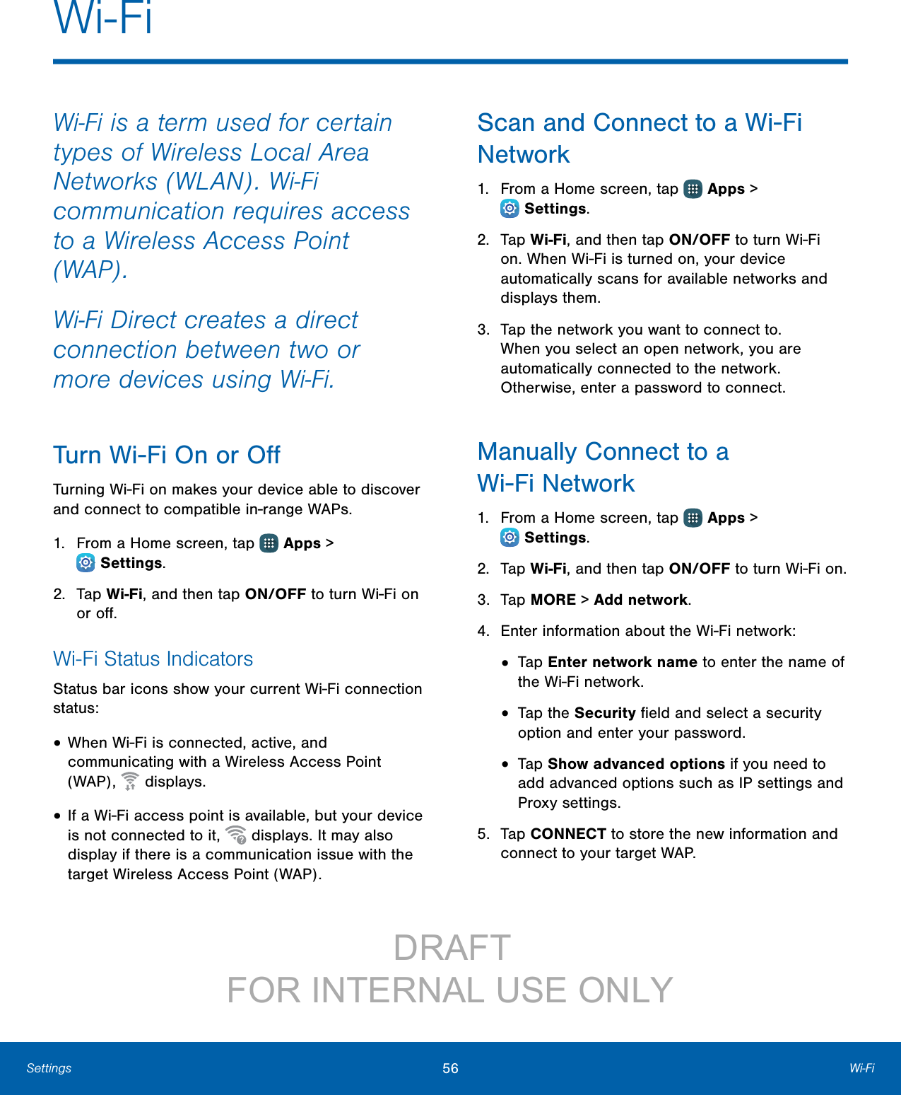 56 Wi‑FiSettingsWi‑Fi is a term used for certain types of Wireless Local Area Networks (WLAN). Wi‑Fi communication requires access to a Wireless Access Point (WAP).Wi‑Fi Direct creates a direct connection between two or more devices using Wi‑Fi. Turn Wi-Fi On or OﬀTurning Wi-Fi on makes your device able to discover and connect to compatible in-range WAPs.1.  From a Home screen, tap   Apps &gt; Settings.2.  Tap Wi-Fi, and then tap ON/OFF to turn Wi-Fi on or oﬀ.Wi-Fi Status IndicatorsStatus bar icons show your current Wi-Fi connection status:• When Wi-Fi is connected, active, and communicating with a Wireless Access Point (WAP),   displays.• If a Wi-Fi access point is available, but your device is not connected to it,   displays. It may also display if there is a communication issue with the target Wireless Access Point (WAP).Scan and Connect to a Wi-Fi Network1.  From a Home screen, tap   Apps &gt; Settings.2.  Tap Wi-Fi, and then tap ON/OFF to turn Wi-Fi on. When Wi-Fi is turned on, your device automatically scans for available networks and displays them.3.  Tap the network you want to connect to. When you select an open network, you are automatically connected to the network. Otherwise, enter a password to connect.Manually Connect to a Wi-FiNetwork1.  From a Home screen, tap   Apps &gt; Settings.2.  Tap Wi-Fi, and then tap ON/OFF to turn Wi-Fi on.3.  Tap MORE &gt; Addnetwork.4.  Enter information about the Wi-Fi network:•  Tap Enter network name to enter the name of the Wi-Fi network.•  Tap the Security ﬁeld and select a security option and enter your password.•  Tap Show advanced options if you need to add advanced options such as IPsettings and Proxy settings.5.  Tap CONNECT to store the new information and connect to your target WAP.Wi-Fi                 DRAFT FOR INTERNAL USE ONLY