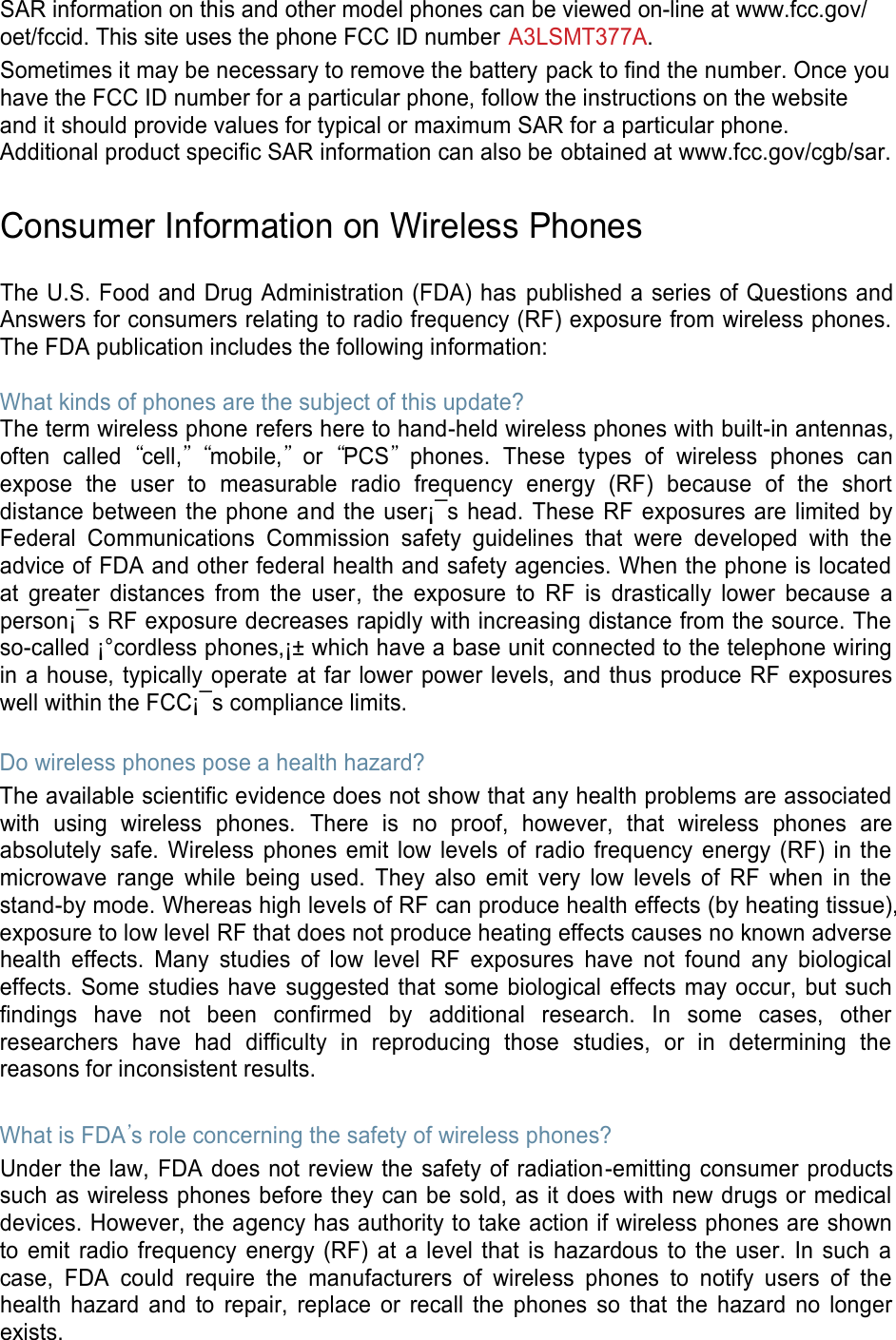 SAR information on this and other model phones can be viewed on-line at www.fcc.gov/oet/fccid. This site uses the phone FCC ID number A3LSMT377A. Sometimes it may be necessary to remove the battery pack to find the number. Once you have the FCC ID number for a particular phone, follow the instructions on the website and it should provide values for typical or maximum SAR for a particular phone. Additional product specific SAR information can also be obtained at www.fcc.gov/cgb/sar. Consumer Information on Wireless Phones The U.S. Food and Drug Administration (FDA) has published a series of Questions and Answers for consumers relating to radio frequency (RF) exposure from wireless phones. The FDA publication includes the following information: What kinds of phones are the subject of this update? The term wireless phone refers here to hand-held wireless phones with built-in antennas, often called “cell,” “mobile,” or “PCS” phones. These types of wireless phones can expose the user to measurable radio frequency energy (RF) because of the short distance between the phone and the user¡¯s head. These RF exposures are limited by Federal Communications Commission safety guidelines that were developed with the advice of FDA and other federal health and safety agencies. When the phone is located at greater distances from the user, the exposure to RF is drastically lower because a person¡¯s RF exposure decreases rapidly with increasing distance from the source. The so-called ¡°cordless phones,¡± which have a base unit connected to the telephone wiring in a house, typically operate at far lower power levels, and thus produce RF exposures well within the FCC¡¯s compliance limits. Do wireless phones pose a health hazard? The available scientific evidence does not show that any health problems are associated with using wireless phones. There is no proof, however, that wireless phones are absolutely safe. Wireless phones emit low levels of radio frequency energy (RF) in the microwave range while being used. They also emit very low levels of RF when in the stand-by mode. Whereas high levels of RF can produce health effects (by heating tissue), exposure to low level RF that does not produce heating effects causes no known adverse health effects. Many studies of low level RF exposures have not found any biological effects. Some studies have suggested that some biological effects may occur, but such findings have not been confirmed by additional research. In some cases, other researchers have had difficulty in reproducing those studies, or in determining the reasons for inconsistent results. What is FDA’s role concerning the safety of wireless phones? Under the law, FDA does not review the safety of radiation-emitting consumer products such as wireless phones before they can be sold, as it does with new drugs or medical devices. However, the agency has authority to take action if wireless phones are shown to emit radio frequency energy (RF) at a level that is hazardous to the user. In such a case, FDA could require the manufacturers of wireless phones to notify users of the health hazard and to repair, replace or recall the phones so that the hazard no longer exists.