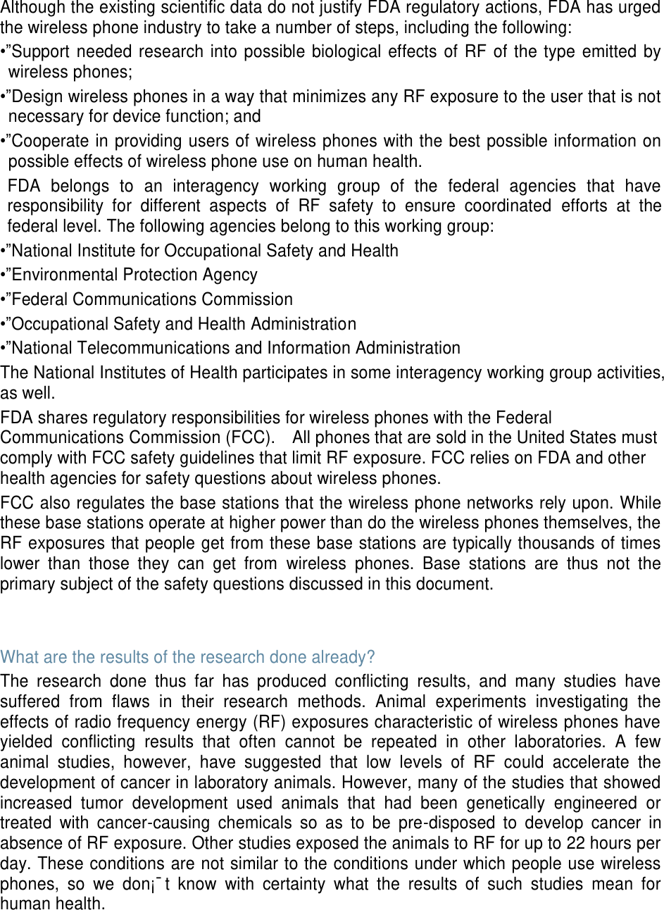 Although the existing scientific data do not justify FDA regulatory actions, FDA has urged the wireless phone industry to take a number of steps, including the following: •”Support needed research into possible biological effects of RF of the type emitted by wireless phones; •”Design wireless phones in a way that minimizes any RF exposure to the user that is not necessary for device function; and •”Cooperate in providing users of wireless phones with the best possible information on possible effects of wireless phone use on human health. FDA belongs to an interagency working group of the federal agencies that have responsibility for different aspects of RF safety to ensure coordinated efforts at the federal level. The following agencies belong to this working group: •”National Institute for Occupational Safety and Health •”Environmental Protection Agency •”Federal Communications Commission •”Occupational Safety and Health Administration •”National Telecommunications and Information Administration The National Institutes of Health participates in some interagency working group activities, as well. FDA shares regulatory responsibilities for wireless phones with the Federal Communications Commission (FCC). All phones that are sold in the United States must comply with FCC safety guidelines that limit RF exposure. FCC relies on FDA and other health agencies for safety questions about wireless phones. FCC also regulates the base stations that the wireless phone networks rely upon. While these base stations operate at higher power than do the wireless phones themselves, the RF exposures that people get from these base stations are typically thousands of times lower than those they can get from wireless phones. Base stations are thus not the primary subject of the safety questions discussed in this document. What are the results of the research done already? The research done thus far has produced conflicting results, and many studies have suffered from flaws in their research methods. Animal experiments investigating the effects of radio frequency energy (RF) exposures characteristic of wireless phones have yielded conflicting results that often cannot be repeated in other laboratories. A few animal studies, however, have suggested that low levels of RF could accelerate the development of cancer in laboratory animals. However, many of the studies that showed increased tumor development used animals that had been genetically engineered or treated with cancer-causing chemicals so as to be pre-disposed to develop cancer in absence of RF exposure. Other studies exposed the animals to RF for up to 22 hours per day. These conditions are not similar to the conditions under which people use wireless phones, so we don¡¯t know with certainty what the results of such studies mean for human health.